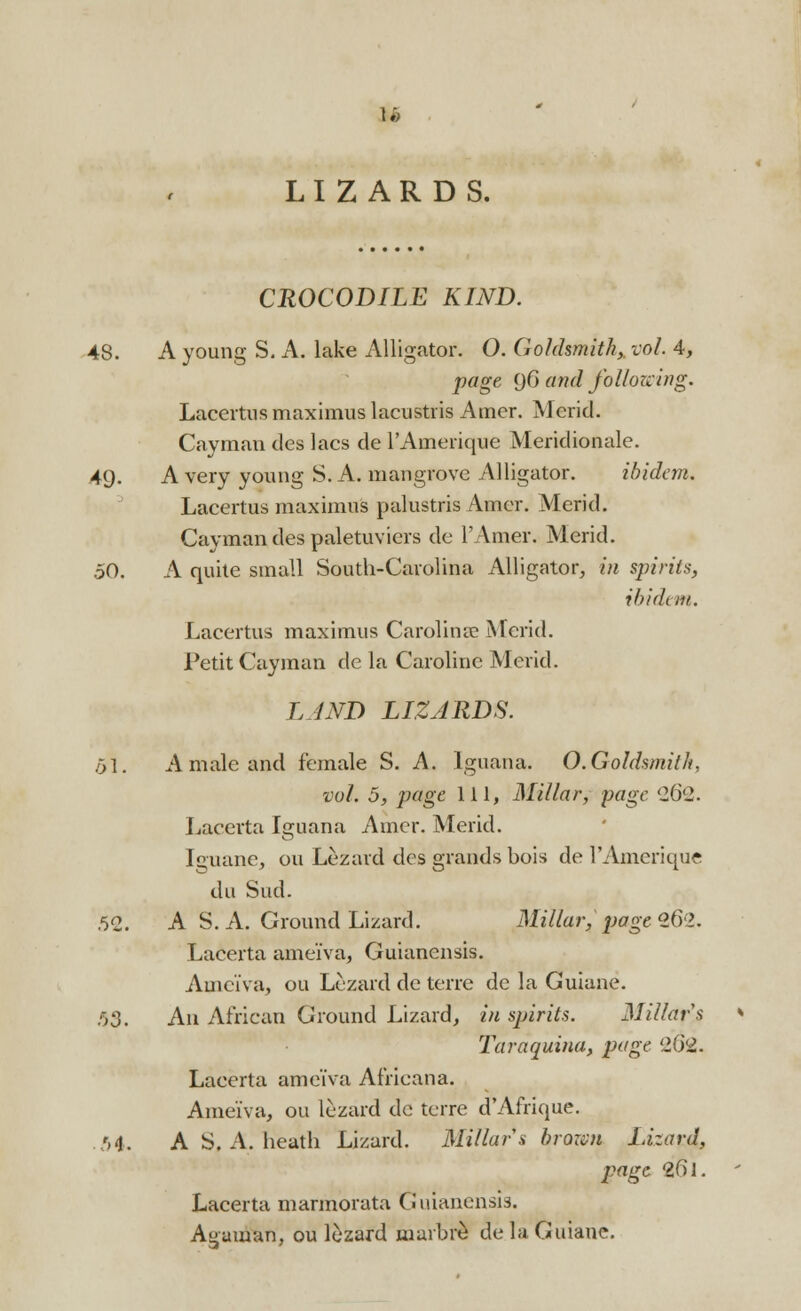 I. LIZARDS. CROCODILE KIND. 48. A young S. A. lake Alligator. O. Goldsmith, vol. 4, page (jG and following. Lacertus maximus lacustris Amer. Merid. Cayman des lacs de l'Amerique Meridionale. 49. A very young S. A. mangrove Alligator. ibidem. Lacertus maximus palustris Amer. Merid. Cayman des paletuviers de l'Amer. Merid. 50. A quite small South-Carolina Alligator, in spirits, ibidem. Lacertus maximus Carolina? Merid. Petit Cayman de la Caroline Merid. LAND LIZARDS. 51. A male and female S. A. Iguana. O.Goldsmith, vol. 5, page 111, Millar, page '2G'2. Lacerta Iguana Amer. Merid. Iguane, ou Lezard des grands bois de l'Amerique du Sud. .52. A S. A. Ground Lizard. Millar, page 262. Lacerta ameiva, Guianensis. Ameiva, ou Lezard de terre de la Guiane. 53. An African Ground Lizard, in sjjirits. Millars Taraquina, page 202. Lacerta ameiva Africana. Ameiva, ou lezard de terre d'Afrique. 54. A S. A. heath Lizard. Millar a brown Lizard, page 26l. Lacerta marmorata Guianensis. Aguman, ou lizard marbre de la Guiane.