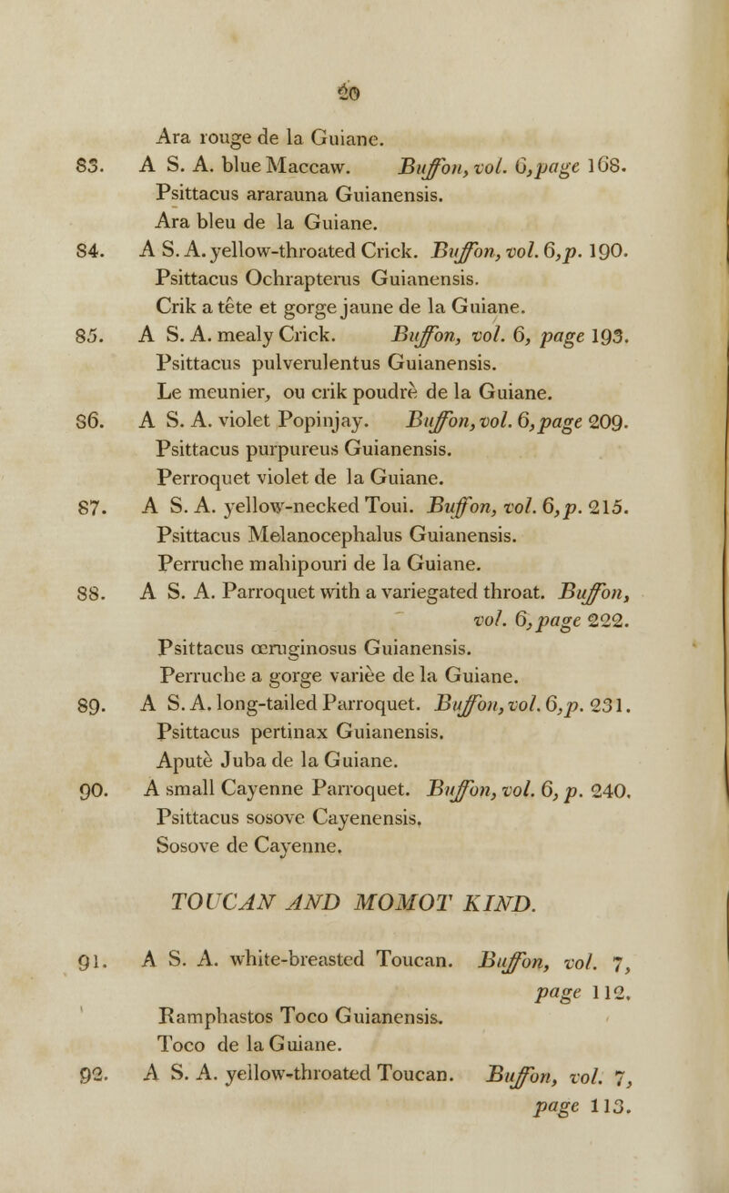 2© Ara rouge de la Guiane. 85. A S. A. blueMaccaw. Buffon, vol. G,page lG8. Psittacus ararauna Guianensis. Ara bleu de la Guiane. 84. AS. A. yellow-throated Crick. Buffon, vol. 6, p. 190. Psittacus Ochrapterus Guianensis. Crik a tete et gorge jaune de la Guiane. 85. A S. A. mealy Crick. Buffon, vol. 6, page 1Q5. Psittacus pulverulentus Guianensis. Le meunier, ou crik poudre de la Guiane. 86. A S. A. violet Popinjay. Buffon, vol. 6,page 209. Psittacus purpureus Guianensis. Perroquet violet de la Guiane. 87. A S. A. yellow-necked Toui. Buffon, vol. 6, p. 215. Psittacus Melanocephalus Guianensis. Perruche mahipouri de la Guiane. 88. A S. A. Parroquet with a variegated throat. Buffon, vol. 6, page 222. Psittacus oeruginosus Guianensis. Perruche a gorge variee de la Guiane. 89. A S. A. long-tailed Parroquet. Buffon, vol. (5^.231. Psittacus pertinax Guianensis. Apute Juba de la Guiane. 90. A small Cayenne Parroquet. Buffon, vol. 6, p. 240. Psittacus sosove Cayenensis. Sosove de Cayenne. TOUCAN AND MOMOT KIND. 91. A S. A. white-breasted Toucan. Buffon, vol. 7, page 112. Ramphastos Toco Guianensis. Toco de la Guiane. 92. A S. A. yellow-*throated Toucan. Buffon, vol. 7, page 113.