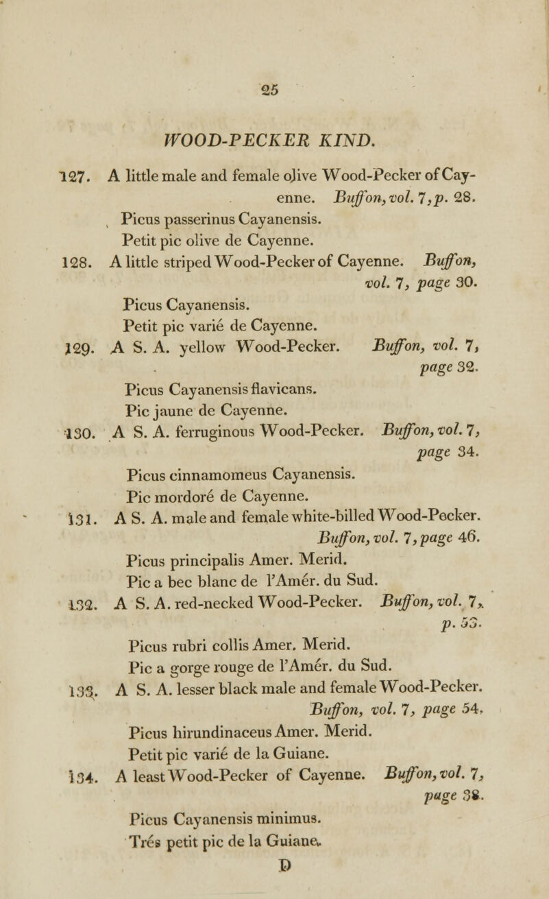 WOOD-PECKER KIND. 127. A little male and female ojive Wood-Pecker of Cay- enne. Buff on, vol.'!, p. 28. Picus passerinus Cayanensis. Petit pic olive de Cayenne. 128. A little striped Wood-Pecker of Cayenne. Buff on, vol. 7, page 30. Picus Cayanensis. Petit pic varie de Cayenne. J29. A S. A. yellow Wood-Pecker. Buffon, vol. 7, page 32. Picus Cayanensis flavicans. Pic jaune de Cayenne. 130. A S. A. ferruginous Wood-Pecker. Buffon,vol.7, page 34. Picus cinnamomeus Cayanensis. Pic mordore de Cayenne. 131. A S. A. male and female white-billed Wood-Pecker. Buffon, vol. 7, page 46. Picus principalis Amer. Merid. Pic a bee blanc de l'Amer. du Sud. 132. A S. A. red-necked Wood-Pecker. Buffon, vol. 7,. p. 53. Picus rubri coll is Amer. Merid. Pic a gorge rouge de l'Amer. du Sud. 133. A S. A. lesser black male and female Wood-Pecker. Buffon, vol. 7, page 54. Picus hirundinaceusAmer. Merid. Petit pic varie de la Guiane. i 34. A least Wood-Pecker of Cayenne. Buffon, vol. 7, page 38. Picus Cayanensis minimus. Tres petit pic de la Guiana ©