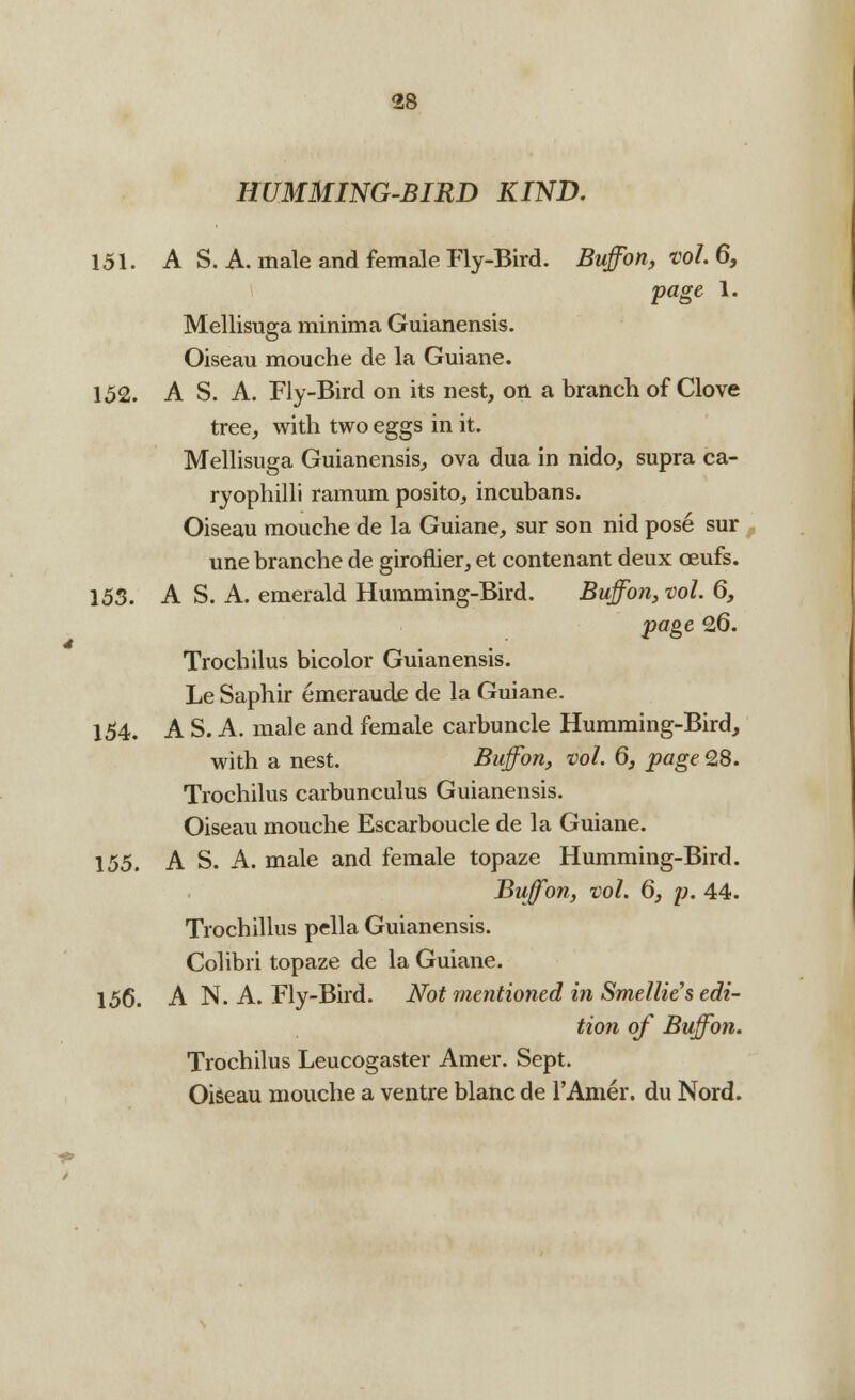 HUMMING-BIRD KIND. 151. A S. A. male and female Fly-Bird. Buffon, vol. 6, page 1. Mellisuga minima Guianensis. Oiseau mouche de la Guiane. 152. A S. A. Fly-Bird on its nest, on a branch of Clove tree, with two eggs in it. Mellisuga Guianensis, ova dua in nido, supra ca- ryophilli ramum posito, incubans. Oiseau mouche de la Guiane, sur son nid pose sur une branche de giroflier, et contenant deux oeufs. 153. A S. A. emerald Humming-Bird. Buffon, vol. 6, page 26. Trochilus bicolor Guianensis. Le Saphir emeraude de la Guiane. 154. A S. A. male and female carbuncle Humming-Bird, with a nest. Buffon, vol. 6, page 28. Trochilus carbunculus Guianensis. Oiseau mouche Escarboucle de la Guiane. 155. A S. A. male and female topaze Humming-Bird. Buffon, vol. 6, p. 44. Trochillus pella Guianensis. Colibri topaze de la Guiane. 156. A N. A. Fly-Bird. Not mentioned in Smellie'sedi- tion of Buffon. Trochilus Leucogaster Amer. Sept. Oiseau mouche a ventre blanc de l'Anier. du Nord.