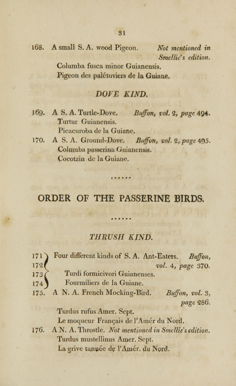 168. A small S. A. wood Pigeon. Not mentioned in Srnellie's edition. Columba fusca minor Guianensis. Pigeon des paletuviers de la Guiane. DOFE KIND. 169. A S. A. Turtle-Dove. Buffon, vol. 2, page 494. Turtur Guianensis. Picacuroba de la Guiane. 170. A S. A. Ground-Dove. Bujfon, vol. 2, page 495. Columba passerina Guianensis. Cocotzin de la Guiane. ORDER OF THE PASSERINE BIRDS. THRUSH KIND. Four different kinds of S. A. Ant-Eaters. Buffon, vol. 4, page 370. Turdi formicivori Guianenses. Fourmiliers de la Guiane. A N. A. French Mocking-Bird. Buffon, vol. 3, page 286. Turdus rufus Amer. Sept. Le moqucur Frangais de l'Amer du Nord. 176. A N. A. Throstle. Not mentioned in Smellic's edition. Turdus mustellinus Amer. Sept. La grive tanuee de l'Amer. du Nord.