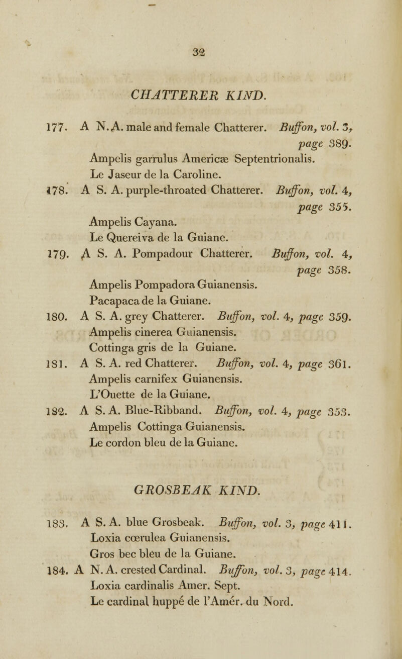 CHATTERER KIND. 177. A N. A. male and female Chatterer. Buffon, vol. 5, page 389. Ampelis garrulus America? Septentrionalis. Le Jaseur de la Caroline. 178. A S. A. purple-throated Chatterer. Buff on, vol. 4, page 355. Ampelis Cayana. Le Quereiva de la Guiane. 279- A S. A. Pompadour Chatterer. Buff on, vol. 4, page 358. Ampelis Pompadora Guianensis. Pacapacade la Guiane. 180. A S. A. grey Chatterer. Buff on, vol. 4, page 359. Ampelis cinerea Guianensis. Cottinga gris de la Guiane. 181. A S. A. red Chatterer. Buffon, vol. 4, page 361. Ampelis carnifex Guianensis. L'Ouette de la Guiane. 182. A S. A. Blue-Ribband. Buffon, vol. 4, page 353. Ampelis Cottinga Guianensis. Le cordon bleu de la Guiane. GROSBEAK KIND. 183. A S. A. blue Grosbeak. Buffon, vol. 3, page 411. Loxia ccerulea Guianensis. Gros bee bleu de la Guiane. 184. A N. A. crested Cardinal. Buffon, vol. 3, page 414. Loxia cardinalis Amer. Sept. Le cardinal huppe de l'Amer. du Nord.