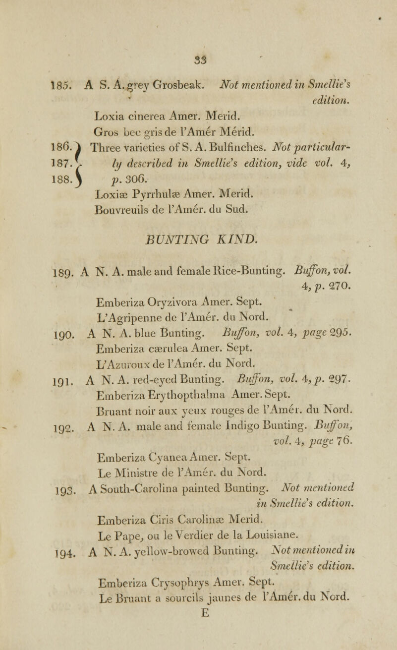 185. A S. A. grey Grosbeak. Not mentioned in Smellie's edition. Loxia cinerea Amer. Mevid. Gros bee grisde l'Amer Merid. 186. ^ Three varieties of S. A. Bulfinches. Not particular* 187- \- ly described in Smellie's edition, vide vol. 4, 188.) p. 300. Loxiae Pyrrhulae Amer. Merid. Bouvreuils de l'Amer. clu Sud. BUNTING KIND. 189. A N. A. male and female Rice-Bunting. Buffon, vol. 4, p. 270. Emberiza Oryzivora Amer. Sept. L'Agripenne de l'Amer. du Nord. 190. A N. A. blue Bunting. Buffon, vol. 4, page 295. Emberiza caerulea Amer. Sept. L'Azurouxde l'Amer. du Nord. 191. A N. A. red-eyed Bunting. Buffon, vol. 4, p. 297'. Emberiza Erythopthalma Amer. Sept. Bruant noir aux yeux rouges de l'Amer. du Nord. 192. A N. A. male and female Indigo Bunting. Buffon, vol. 4, page 76. Emberiza Cyanea Amer. Sept. Le Ministre de l'Amer. du Nord. 193. A South-Carolina painted Bunting. Not mentioned in Smellie's edition. Emberiza Ciris Carolina? Merid. Le Pape, ou le Verdier de la Louisiane. 194. A N. A. yellow-browed Bunting. Not mentioned in Smellie's edition. Emberiza Crysophrys Amer. Sept. Le Bruant a sourcils jaunes de l'Amer. du Nord. E