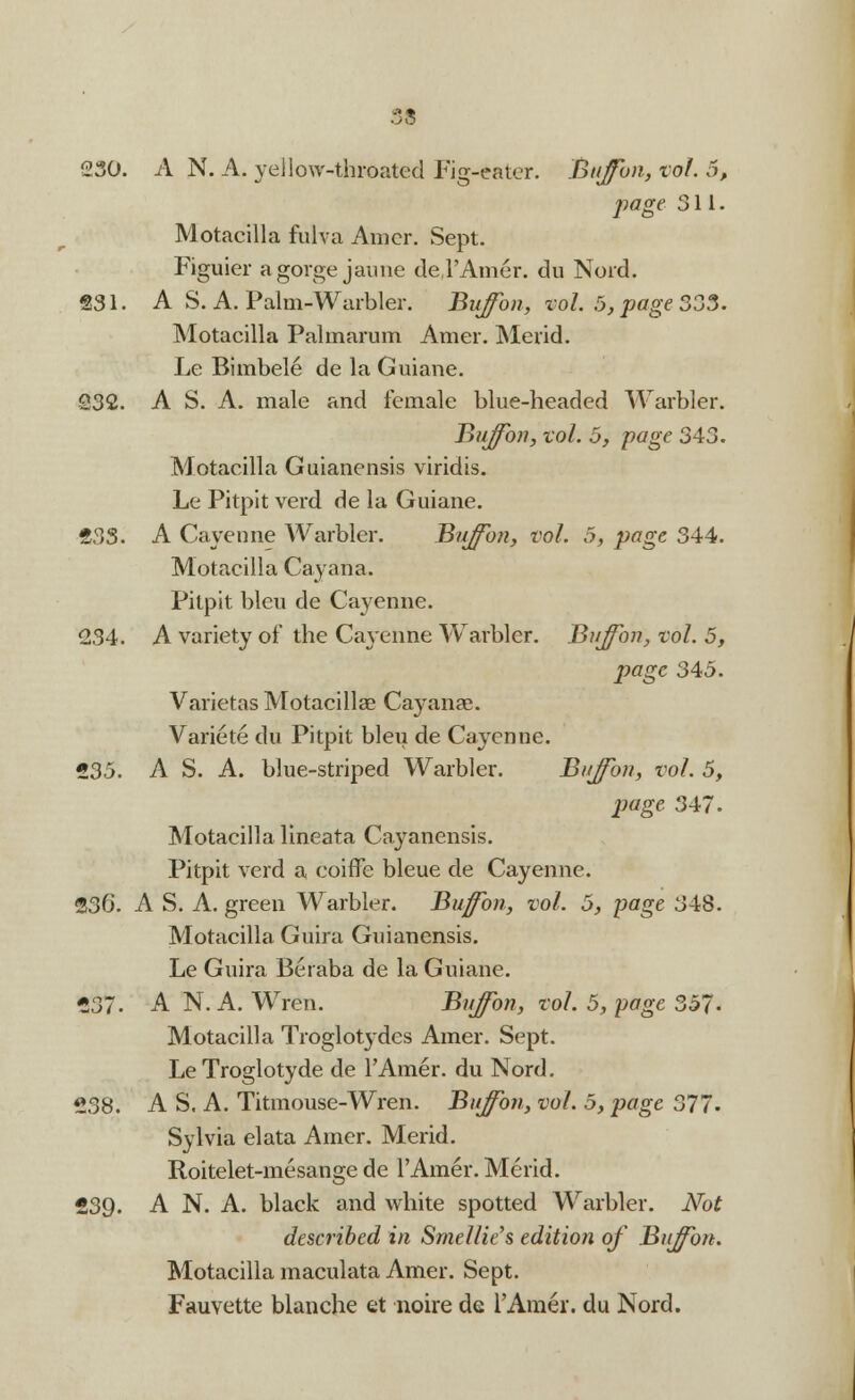 230. A N. A. yellow-throated Fig-eater. Bujfon, vol. 5, page 311. Motacilla fulva Amer. Sept. Figuier a gorge jaune de l'Amer. du Nord. 231. A S. A. Palm-Warbler. Buffon, vol. 5, page 333. Motacilla Palmarum Amer. Merid. Le Bimbel6 de la Guiane. 232. A S. A. male and female blue-headed Warbler. Buffon, vol. 5, page 343. Motacilla Guianensis viridis. Le Pitpit verd de la Guiane. 23S. A Cayenne AVarbler. Buffon, vol. 5, page 344. Motacilla Cayana. Pitpit bleu de Cayenne. 234. A variety of the Ca\'enne Warbler. Buffbn, vol. 5, page 345. Varietas Motacilla? Ca}^anae. Variete du Pitpit bleu de Cayenne. 235. A S. A. blue-striped Warbler. Bujfon, vol. 5, page 347. Motacilla lineata Cayanensis. Pitpit verd a eoirTe bleue de Cayenne. 236. A S. A. green Warbler. Buffbn, vol. 5, page 348. Motacilla Guira Guianensis. Le Guira Beraba de la Guiane. 237. A N. A. Wren. Bujfon, vol. 5, page 357. Motacilla Troglotydes Amer. Sept. Le Troglotyde de l'Amer. du Nord. 238. A S. A. Titmouse-Wren. Bujfon, vol. 5, page 377. Sylvia elata Amer. Merid. Roitelet-mesange de l'Amer. Merid. 239. A N. A. black and white spotted Warbler. Not described in Smellie's edition of Bujfon. Motacilla maculata Amer. Sept. Fauvette blanche et noire de l'Amer. du Nord.