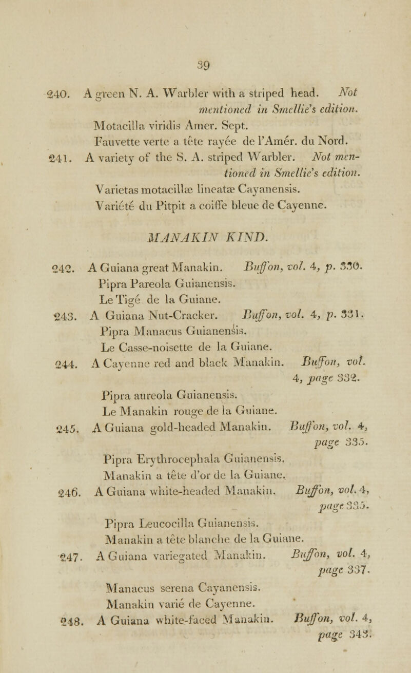 240. A green N. A. Warbler with a striped head. Not mentioned in Smcllies edition. Motacilla viridis Amev. Sept. Fauvette verte a tete rayee de l'Amer. du Nord. 241. A variety of the S. A. striped Warbler. Not men- tioned in Smellic's edition. Varietas motacillae lineatse Cayanensis. Variete du Pitpit a coiffe bleue de Cayenne. MAN AKIN KIND. 242. A Guiana great Manakin. Bufon, vol. 4, p. 330. Pipra Pareola Guianensis. Le Tige de la Guiane. 243. A Guiana Nut-Cracker. Bufon, vol. 4, p. 331. Pipra Manacus Guianensis. Le Casse-noisette de la Guiane. 244. A Cayenne red and black Manakin. Bujon, vol 4, page 332. Pipra aureola Guianensis. Le Manakin rouge de la Guiane. 245. A Guiana gold-headed Manakin. Buffon,vol. A, page 335. Pipra Erythroeephala Guianensis. Manakin a tete d'or de la Guiane, 246. A Guiana white-headed Manakin, Biifon, vol.4, page 335, Pipra Leucocilla Guianensis. Manakin a tete blanche de la Guiane. 247. A Guiana variegated Manakin. Buffon, vol. 4, page 337- Manacus serena Cayanensis. Manakin vaiie de Cayenne. 248. A Guiana white-faced Manakin. Bufon, vol. 4, page 343!