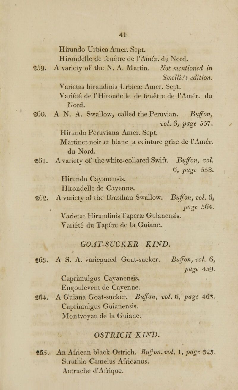 Hirundo Urbica Amer. Sept. Hirondelle de fenetre de l'Amer. du Nord. 2;9- A variety of the N. A. Martin. Not mentioned in Smettie's edition. Varietas hirundinis Urbica? Amer. Sept. Variete de l'Hirondelle de fenetre de l'Amer. du Nord. 260. A N. A. Swallow, called the Peruvian. ■ Buffon, vol. 6, page 551. Hirundo Peruviana Amer. Sept. Martinet noir et blanc a ceinture grise de l'Amer. du Nord. 2Gl. A variety of the white-collared Swift. Buffon, vol. 6, page 558. Hirundo Cayanensis. Hirondelle de Cayenne. 262. A variety of the Brasilian Swallow. Buffon, vol. 6, page 564. Varietas Hirundinis Taperae Guianensis. Variete du Tapere de la Guiane. GOATSUCKER KIND. 563. A S. A. variegated Goat-sucker. Buffon, vol. 6, page 459. Caprimulgus Cayanensis. Engoulevent de Cayenne. gf)4. A Guiana Goat-sucker. Buffon, vol. 6, page 465. Caprimulgus Guianensis. Montvoyau de la Guiane. OSTRICH KIND. t65. An African black Ostrich. Buffon, vol. \,page 323. Struthio Camelus Africanus. Autruche d'Afrique.