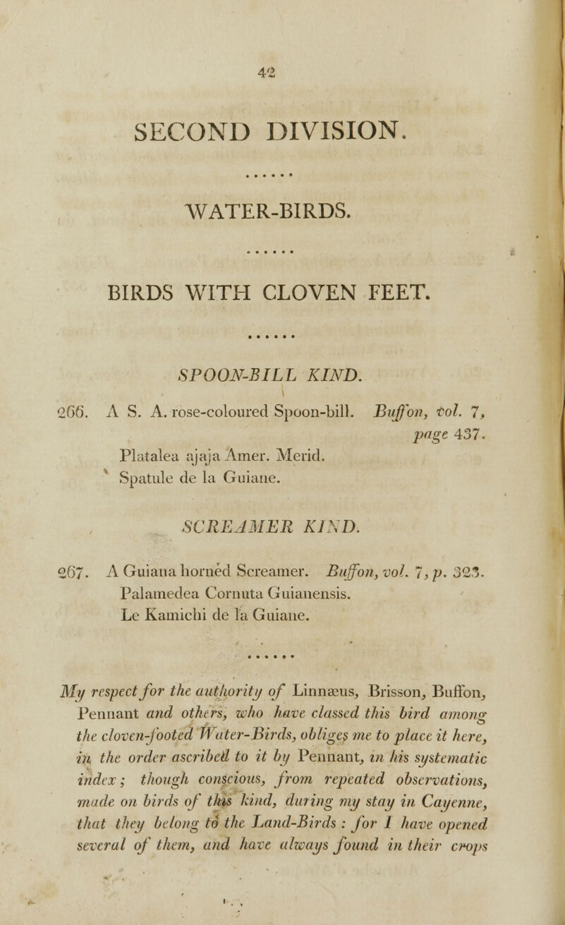 SECOND DIVISION WATER-BIRDS. BIRDS WITH CLOVEN FEET. SPOON-BILL KIND. '266. A S. A. rose-coloured Spoon-bill. Buff on, vol. 7, page 437. PI at ale a ajajaAmer. Merid. Spatule de la Guiane. SCREAMER KIND. 267. A Guiana horned Screamer. Buffon,vol. 7* p. 323. Palamedea Cornuta G uianensis. Le Kamichi de la G uiane. My respect for the authority of Linnaeus, Brisson, Buffoiv, Pennant and others, who have classed this bird among the cloven-footed Water-Birds, obliges me to place it here, in the order ascribed to it by Pennant, in his systematic index; though conscious, from repeated observations, made on birds of this kind, dining my stay in Cayenne, that they belong to the Land-Birds : for 1 have opened several of them, and have always found in their croj>s