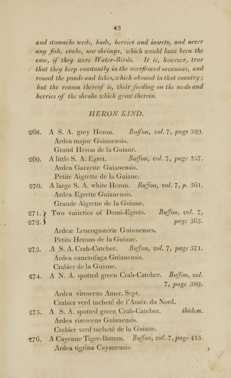 and stomachs seeds, buds, berries and insects, and never any fish, crabs, nor shrimps, which would have been the case, if they were Water-Birds. It is, however, true that they keep constantly in the overflowed savannas, and round the ponds and lakes, which abound in that country ; but the reason thereof is, their feeding on the seeds and berries of the shrubs which giow therein. HERON KIND. 268. A S. A. grey Heron. Buffon, vol. 7, page 321). Ardea major Guianensis. Grand Heron delaGuiane. 269. A little S. A. Egret. Buffon, vol. 7, page 357. Ardea Garzette Guianensis. Petite Aigrette dc la Guiane. 270. A large S. A. white Heron. Buffon, vol. 7, p. S6l. Ardea Esrette Guianensis. Grande Aigrette de la Guiane. 271. > Two varieties of Demi-Egrets. Buffon, vol. 7, 272. y PaSe 3^3. Ardeae Leucogastcr'ag Guianenses. Petits Herons de la Guiane. 273. AS. A. Crab-Catcher. Buffon, vol.7', page 371. Ardea canerofaga Guianensis. Crabier de la Guiane. 274. A N. A. spotted green Crab-Catcher. Buffon, vol. 7, page 389- Ardea virescens Amer. Sept. Crabier verd tachete de TAmer. du Nord. 275. A S. A. spotted green Crab-Catcher. ibidem. Ardea virescens Guianensis. Crabier verd tachete de la Guiane. *7Q. A Cayenne Tiger-Bittern. Buffon, vol. 7,page 415. Ardea tigrina Cayanensis.