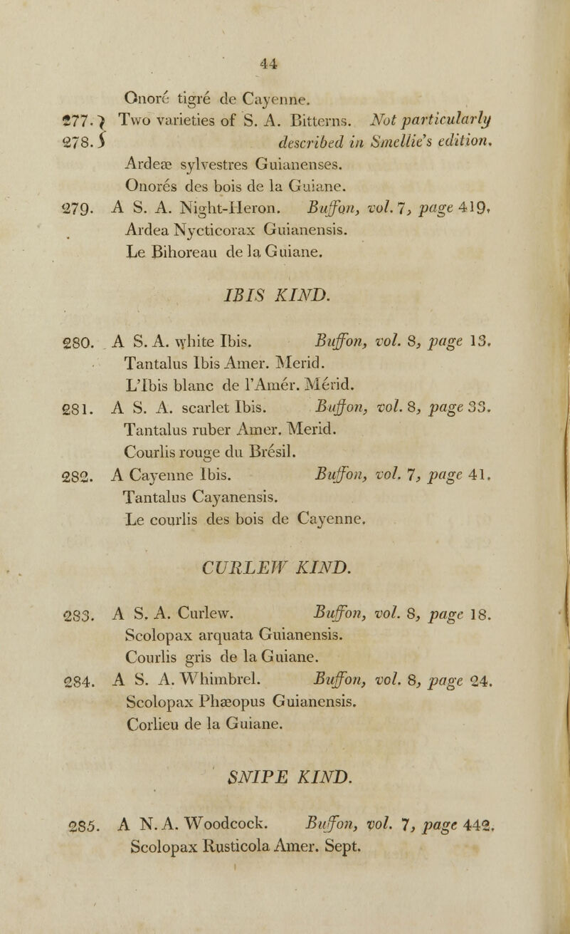 Qnore tigre de Cayenne. 277. > Two varieties of S. A. Bitterns. Not particularly 278. $ described in Smellits edition. Ardea? sylvestres Guianenses. Onores des bois de la Guiane. 279- A S. A. Night-Heron. Buff&n, vol. 7> page 419* Ardea Nycticorax Guianensis. Le Bihoreau de la Guiane. IBIS KIND. 280. A S. A. white Ibis. Buffon, vol. 8, page 13. Tantalus Ibis Amer. Merid. L'Ibis blanc de l'Amer. Merid. £81. A S. A. scarlet Ibis. Buffon, vol.8, page 35. Tantalus ruber Arner. Merid. Courlis rouge du Bresil. 282. A Cayenne Ibis. Buffon, vol. 7, page 41. Tantalus Cayanensis. Le courlis des bois de Cayenne. CURLEW KIND. 283. A S. A. Curlew. Buffon, vol. 8, page 18. Scolopax arquata Guianensis. Courlis gris de la Guiane. 284. A S. A. Whimbrel. Buffon, vol. 8, page 24. Scolopax Phaeopus Guianensis. Corlieu de la Guiane. SNIPE KIND. 285. A N. A. Woodcock. Buffon, vol. 7, page 442. Scolopax Rusticola Amer. Sept.