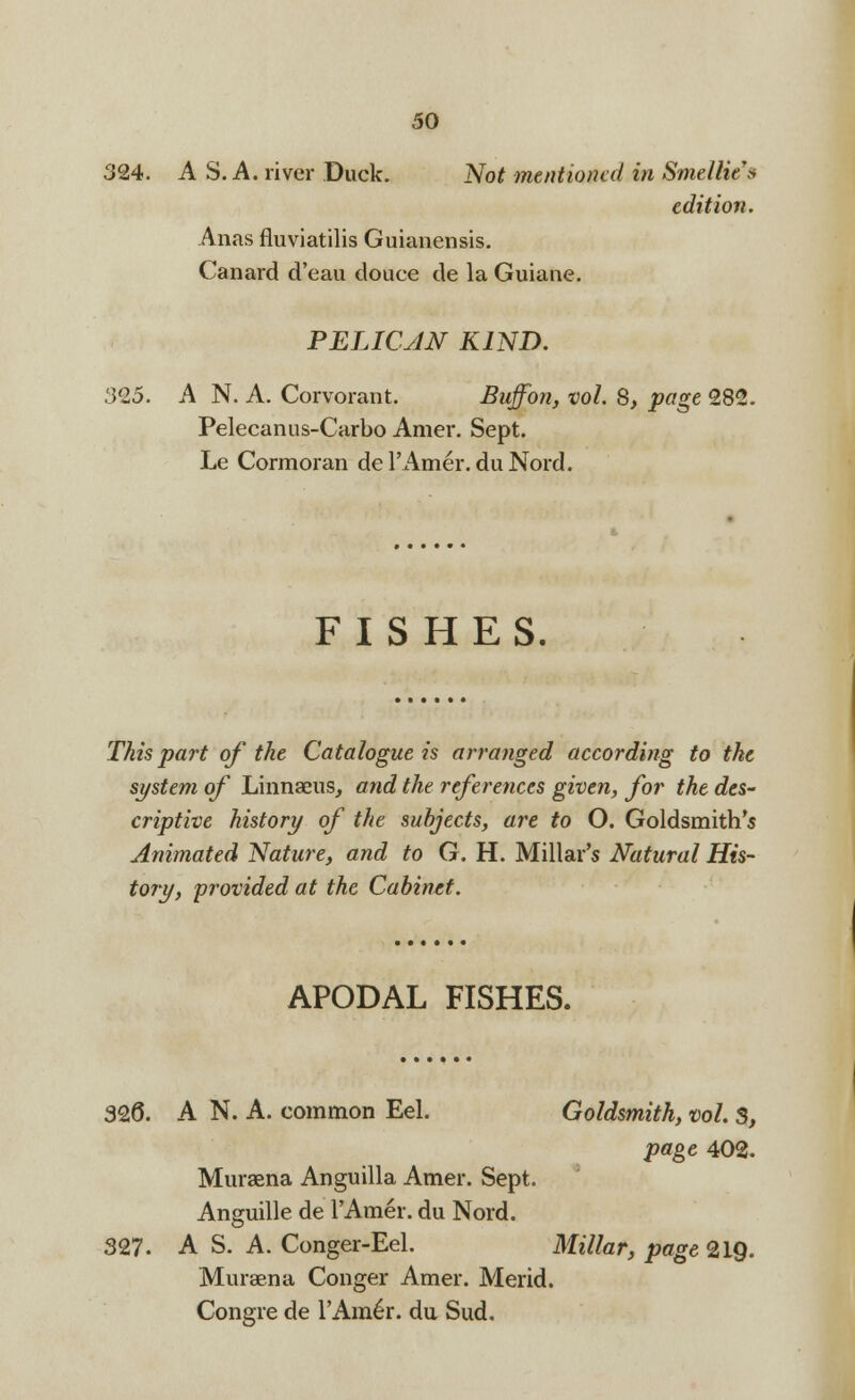 324. A S. A. river Duck. Not mentioned in SmelHc's edition. Anas fluviatilis Guianensis. Canard d'eau douce de la Guiane. PELICAN KIND. 30,5. A N. A. Corvorant. Buff on, vol. 8, page 282. Pelecanus-Carbo Amer. Sept. Le Cormoran del'Amer.duNord. FISHES. This part of the Catalogue is arranged according to the system of Linnaeus, and the references given, for the des- criptive history of the subjects, are to O. Goldsmith's Animated Nature, and to G. H. Millar's Natural His- tory, 'provided at the Cabinet. APODAL FISHES. 326. A N. A. common Eel. Goldsmith, vol. S, page 402. Murasna Anguilla Amer. Sept. Anguille de l'Amer. du Nord. 327. A S. A. Conger-Eel. Millar, page 219- Muraena Conger Amer. Merid. Congre de YAmh. du Sud.