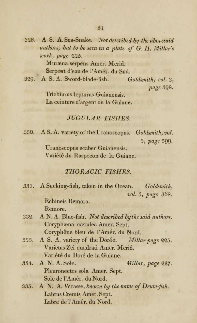 328. A S. A. Sea-Snake. Not described by the abovesaid authors, but to be seen in a plate of G. H. Millars work, page 225. Mursena serpens Amer. Merid. Seipetit d'eau de l'Amer. du Sud. 329. A S. A. Sword-blade-fish. Goldsmith, vol. 3, page 398. Trichiurus lepturus Guianensis. Laceintured'argentde la Guiane. JUGULAR FISHES. 330. A S. A. variety of the Uranoscopus. Goldsmith, vol. 3, page 399- Uranoscopus scaber Guianensis. Variete du Raspecon de la Guiane. THORACIC FISHES. 331. A Sucking-fish, taken in the Ocean. Goldsmith, vol. 3, page 36S. Echineis Remora. Remore. 332. A N. A. Blue-fish. Not described by the said authors. Coryphaena caerulea Amer. Sept. Coryphene bleu de l'Amer. du Nord. 333. A S. A. variety of the Doree. Millar page 225. Varietas Zei quadrati Amer. Merid. Variete du Dore de la Guiane. 334. A N. A. Sole. Millar, page 227. Pleuronectes sola Amer. Sept. Sole de l'Amer. du Nord. 335. A N. A. Wrasse, known by the name of Drum-fish, Labrus Cremis Amer. Sept. Labre de l'Amer. du Nord.