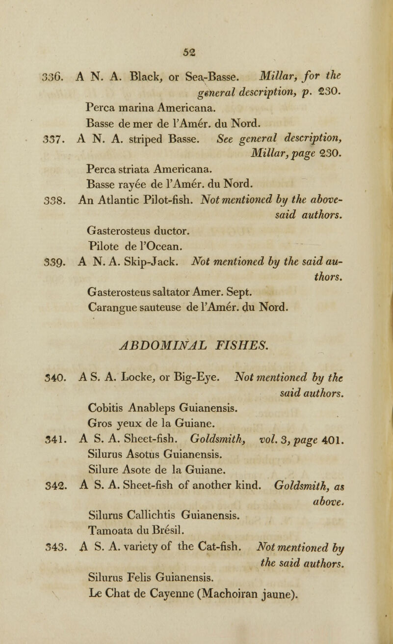 330. A N. A. Black, or Sea-Basse. Millar, for the general description, p. 230. Perca marina Americana. Basse de mer de TAm^r. du Nord. 337. A N. A. striped Basse. See general description, Millar, page 230. Perca striata Americana. Basse rayee de l'Amer. du Nord. 338. An Atlantic Pilot-fish. Not mentioned by the above- said authors. Gasterosteus ductor. Pilote de l'Ocean. 339. A N. A. Skip-Jack. Not mentioned by the said au- thors, Gasterosteus saltator Amer. Sept. Carangue sauteuse de l'Amer. du Nord. ABDOMINAL FISHES. 340. A S. A. Locke, or Big-Eye. Not mentioned by the said authors. Cobitis Anableps Guianensis. Gros yeux de la Guiane. 341. A S. A. Sheet-fish. Goldsmith, vol. 3, page 401. Silurus Asotus Guianensis. Silure Asote de la Guiane. 342. A S. A. Sheet-fish of another kind. Goldsmith, as above. Silurus Callichtis Guianensis. Tamoata du Bresil. 343. A S. A. variety of the Cat-fish. Not mentioned by the said authors. Silurus Felis Guianensis. Le Chat de Cayenne (Machoiran jaune).