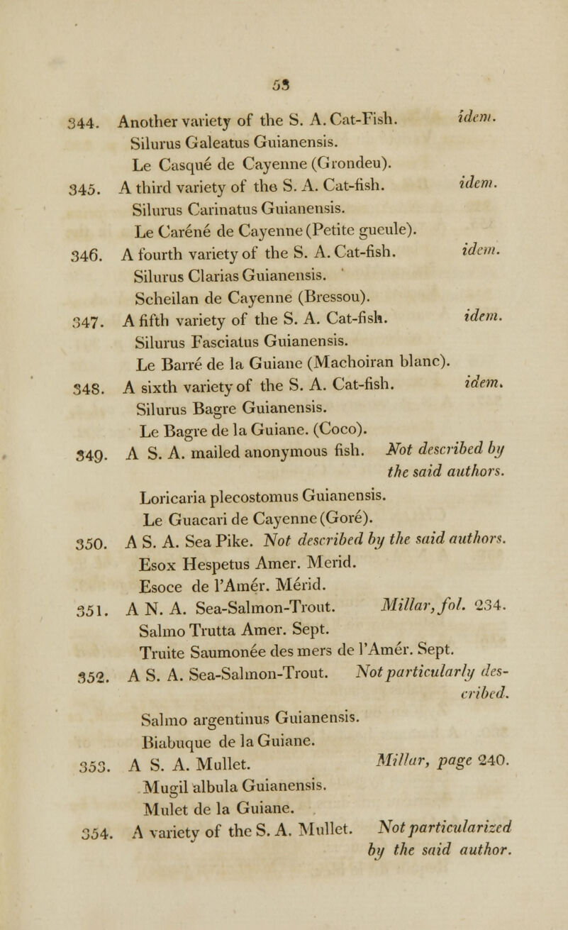 344. Another variety of the S. A.Cat-Fish. idem. Silurus Galeatus Guianensis. Le Casque de Cayenne (Grondeu). 345. A third variety of the S. A. Cat-fish. idem. Silurus Carinatus Guianensis. Le Carene de Cayenne (Petite gueule). 346. A fourth variety of the S. A. Cat-fish. idem. Silurus Clarias Guianensis. Scheilan de Cayenne (Bressou). 347. A fifth variety of the S. A. Cat-fish. idem. Silurus Fasciatus Guianensis. Le Bane de la Guiane (Machoiran blanc). 348. A sixth variety of the S. A. Cat-fish. idem. Silurus Bagre Guianensis. Le Bagre de la Guiane. (Coco). 349. A S. A. mailed anonymous fish. Not described by the said authors. Loricaria plecostomus Guianensis. Le Guacari de Cayenne (Gore). 350. A S. A. Sea Pike. Not described by the said authors. Esox Hespetus Amer. Mend. Esoce de l'Amer. Merid. 351. A N. A. Sea-Salmon-Trout. Millar, foh 234. Salmo Trutta Amer. Sept. Truite Saumonee des mers de l'Amer. Sept. 352. A S. A. Sea-Salmon-Trout. Not particularly des- cribed. Salmo argentinus Guianensis. Biabuque de la Guiane. 353. A S. A. Mullet. Millar, page 240. Mugil albula Guianensis. Mulet de la Guiane. 354. A variety of the S. A. Mullet. Not particularized by the said author.