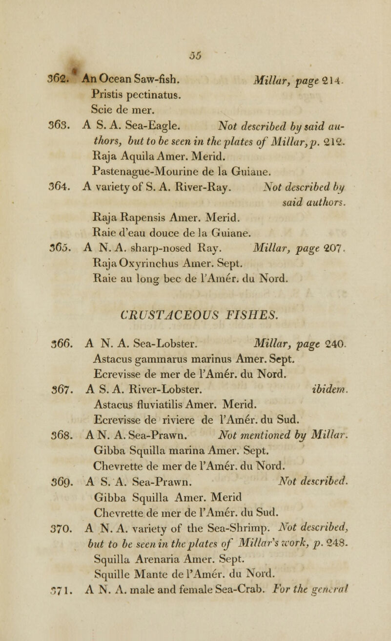 00 362. An Ocean Saw-fish. Millar, page 21 -I Pristis pectinatus. Scie de mer. 363. A S. A. Sea-Eagle. Not described by said au- thors, but to be seen in the -plates of Millar,p. 212. Raja Aquila Amer. Mericl. Pastenague-Mourine de la Guiane. 364. A variety of S. A. River-Ray. Not described by said authors. Raja Rapensis Amer. Merid. Raie d'eau douce de la Guiane. 365. A N. A. sharp-nosed Ray. Millar, page 207- RajaOxyrinchus Amer. Sept. Raie au long bee de l'Amer. du Nord. CRUSTJCEOUS FISHES. 366. A N. A. Sea-Lobster. Millar, page 240. Astacus gammarus marinus Amer. Sept. Ecrevisse de mer de l'Amer. du Nord. 367. A S. A. River-Lobster. ibidem. Astacus fluviatilis Amer. Merid. Ecrevisse de riviere de l'Amer. du Sud. 368. A N. A. Sea-Prawn. Not mentioned by Millar. Gibba Squilla marina Amer. Sept. Chevrette de mer de l'Amer. du Nord. 369. A S. A. Sea-Prawn. Not described. Gibba Squilla Amer. Merid Chevrette de mer de l'Amer. du Sud. 370. A N. A. variety of the Sea-Shrimp. Not described, but to be seenin the plates of Millars icork, p. 248. Squilla Arenaria Amer. Sept. Squille Mante de l'Amer. du Nord. 371. A N. A. male and female Sea-Crab. For the getierai