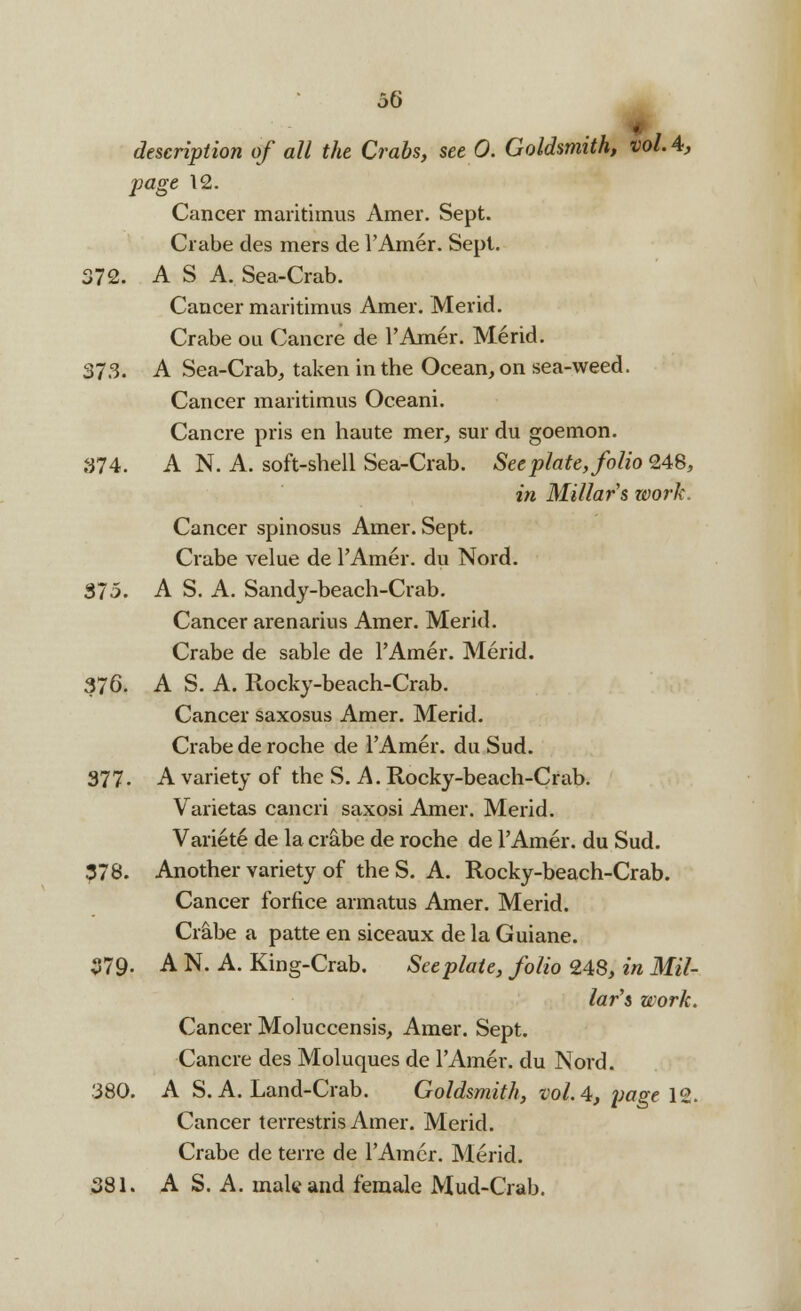 it- description of all the Crabs, see 0. Goldsmith, vol. 4, page 12. Cancer maritimus Amer. Sept. Crabe des mers de l'Amer. Sept. 372. AS A. Sea-Crab. Cancer maritimus Amer. Merid. Crabe ou Cancre de l'Amer. Merid. 373. A Sea-Crab, taken in the Ocean, on sea-weed. Cancer maritimus Oceani. Cancre pris en haute mer, sur du goemon. 374. A N. A. soft-shell Sea-Crab. See plate, folio 248, in Millars work. Cancer spinosus Amer. Sept. Crabe velue de l'Amer. du Nord. $75. A S. A. Sandy-beach-Crab. Cancer arenarius Amer. Merid. Crabe de sable de l'Amer. Merid. 376. A S. A. Rocky-beach-Crab. Cancer saxosus Amer. Merid. Crabe de roche de l'Amer. du Sud. 377. A variety of the S. A. Rocky-beach-Crab. Varietas cancri saxosi Amer. Merid. Variete de la crabe de roche de l'Amer. du Sud. 378. Another variety of the S. A. Rocky-beach-Crab. Cancer forfice armatus Amer. Merid. Crabe a patte en siceaux de la Guiane. 379- A N. A. King-Crab. Seeplaie, folio 248, in Mil- lar's work. Cancer Moluccensis, Amer. Sept. Cancre des Moluques de l'Amer. du Nord. 380. A S. A. Land-Crab. Goldsmith, vol.4, page 12. Cancer terrestris Amer. Merid. Crabe de terre de l'Amer. Merid. 381. A S. A. male and female Mud-Crab.