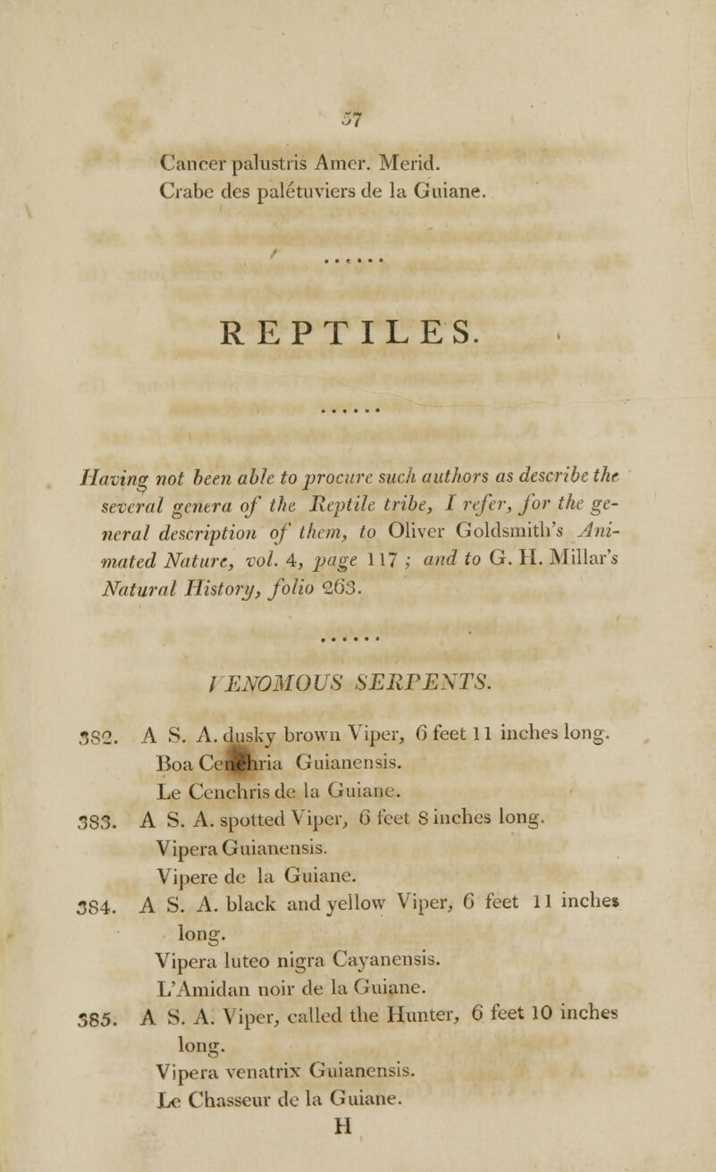 Cancer palustris Amer. Merid. Crabe des paletuviers de la Guiane. REPTILES. Having not been able to procure such authors as describe the several genera of the Reptile tribe, I refer, for the ge- neral description of them, to Oliver Goldsmith's Ani- mated Nature, vol. 4, page 117; and to G. H. Millar's Natural History, folio 263. / ENOMOUS SERPENTS. .•582. A S. A. dusky brown Viper, 6 feet 11 inches long. Boa Ceflfcria Guianensis. Le Cenchrisdc la Guiane. 383. A S. A. spotted Viper, (3 feet S inches long. Vipera Guianensis. Vipere de la Guiane. 3S4. A S. A. black and yellow Viper, 6 feet 11 inche* long-. Vipera luteo nigra Cayanensis. L'Amidan noir de la Guiane. 585. A S. A. Viper, called the Hunter, 6 feet 10 inches long. Vipera venatrix Guianensis. Le Chasseur de la Guiane. H