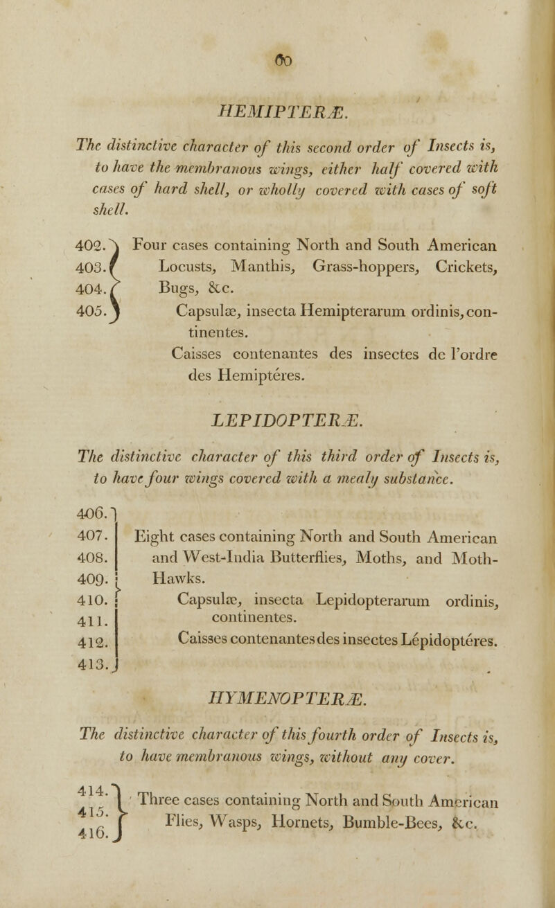 00 HEMIPTERM. The distinctive character of this second order of Insects is, to have the membranous wings, either half covered with cases of hard shell, or wholly covered zcith cases of soft shell. Four cases containing North and South American Locusts, Manthis, Grass-hoppers, Crickets, Bugs, &c. Capsular, insecta Hemipterarum ordinis, con- tinentes. Caisses contenantes des insectes de Fordre des Hemipteres. LEPIDOPTERE. The distinctive character of this third order of Insects is, to have four wings covered zvith a mealy substance. 406 407 408 Eight cases containing North and South American and West-India Butterflies, Moths, and Moth- 409- ! Hawks. 410. f Capsula?, insecta Lepidopterarum ordinis, continentes. Caisses contenantes des insectes Lepidopteres. 411 412 413 HYMENOPTERJE. The distinctive character of this fourth order of Insects is, to have membranous icings, without any cover.  I ' Three cases conta  j Flies, Wasps, aining North and South American Hornets, Bumble-Bees, &c.