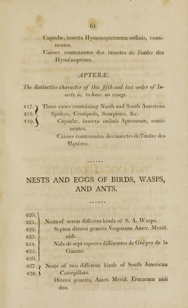 Gl Capsular, insecta Hymenopterarum ordinis, conti- nentes. Caisses contenantes des insectes de l'ordrc des Hymenopteres. APTETtM. The distinctive character of this fifth and last order of In- sects is, to have no wings. 417.} Three cases containing North and South American 418. v. Spiders, Ccntipeds, Scorpions, &c. 41<J. V Capsular insecta ordinis Apteraruih, conti- nentes. Caisses contenantes des insectes dcl'ordre des 'Aptercs. NESTS AND EGGS OF BIRDS, WASPS, AND ANTS. 420. 421. Nests of seven different kinds of S. A. Wasps. 422. Scpten diversi generis Vesparum Amer. Merid. 423. ^> nidi. 424. Nids de sept especes differentes de Guepes de la 423. Guiane. 426.. 427.} Nests of two different kinds of South American 428. ^ Caterpillars. Diversi generis, Amor. Merid. Erucarum nidi duo.