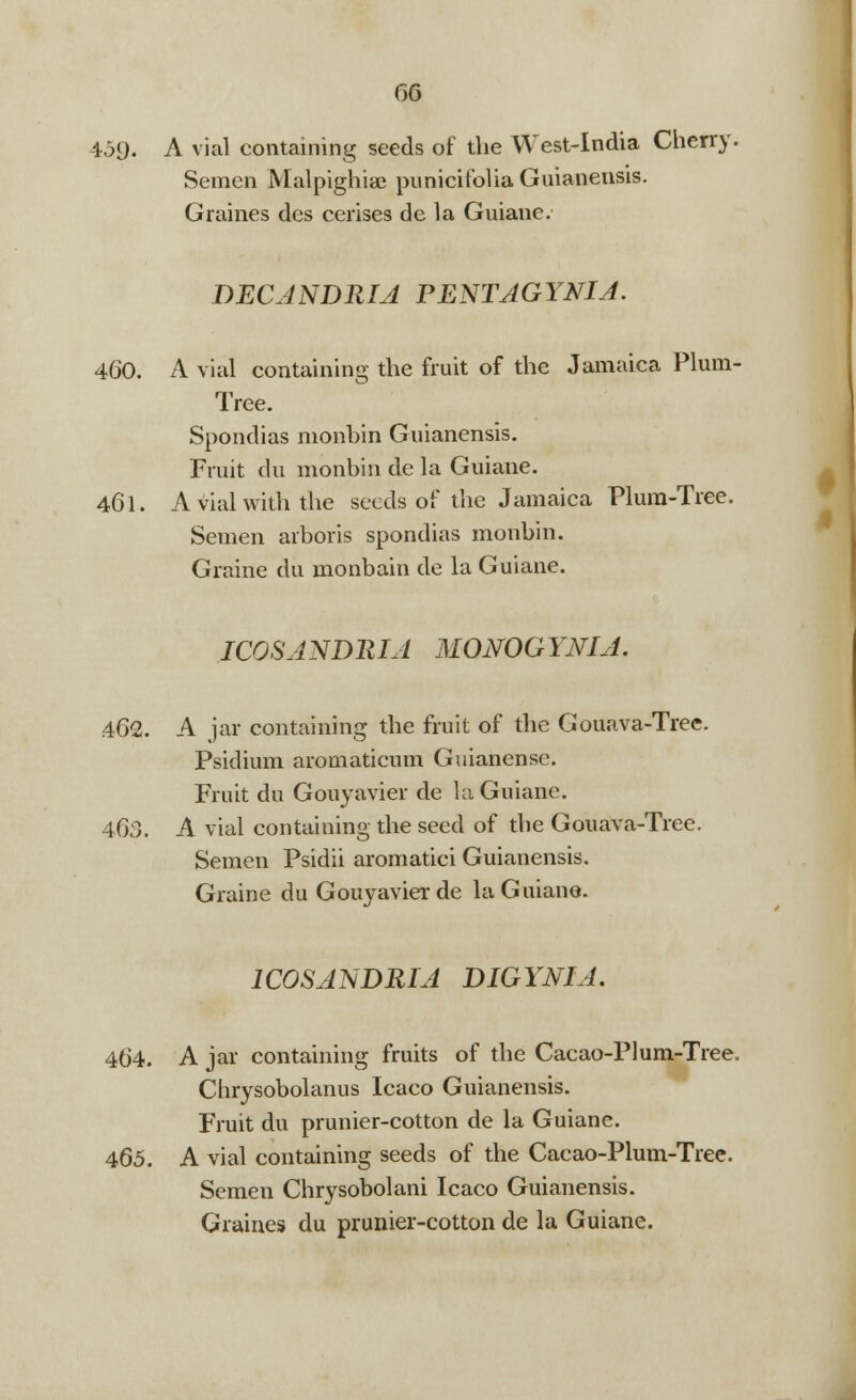 GG 459. A vial containing seeds of the West-India Cherry. Semen Malpighiae punicifolia Guianensis. Graines des cerises de la Guiane. DECANDRIA PENTAGYNIA. 460. A vial containing the fruit of the Jamaica Plum- Tree. Spondias monbin Guianensis. Fruit du monbin de la Guiane. 461. A vial with the seeds of the Jamaica Plum-Tree. Semen arboris spondias monbin. Graine du monbain de la Guiane. ICOSANDRIA MONOGYNIA. 462. A jar containing the fruit of the Gouava-Tree. Psidium aromaticum Guianensc. Fruit du Gouyavier de la Guiane. 463. A vial containing the seed of the Gouava-Tree. Semen Psidii aromatici Guianensis. Graine du Gouyavier de la Guiane. 1C0SANDRIA DIGYNIA. 464. A jar containing fruits of the Cacao-Plum-Tree. Chrysobolanus Icaco Guianensis. Fruit du prunier-cotton de la Guiane. 465. A vial containing seeds of the Cacao-Plum-Tree. Semen Chrysobolani Icaco Guianensis. Graines du prunier-cotton de la Guiane.