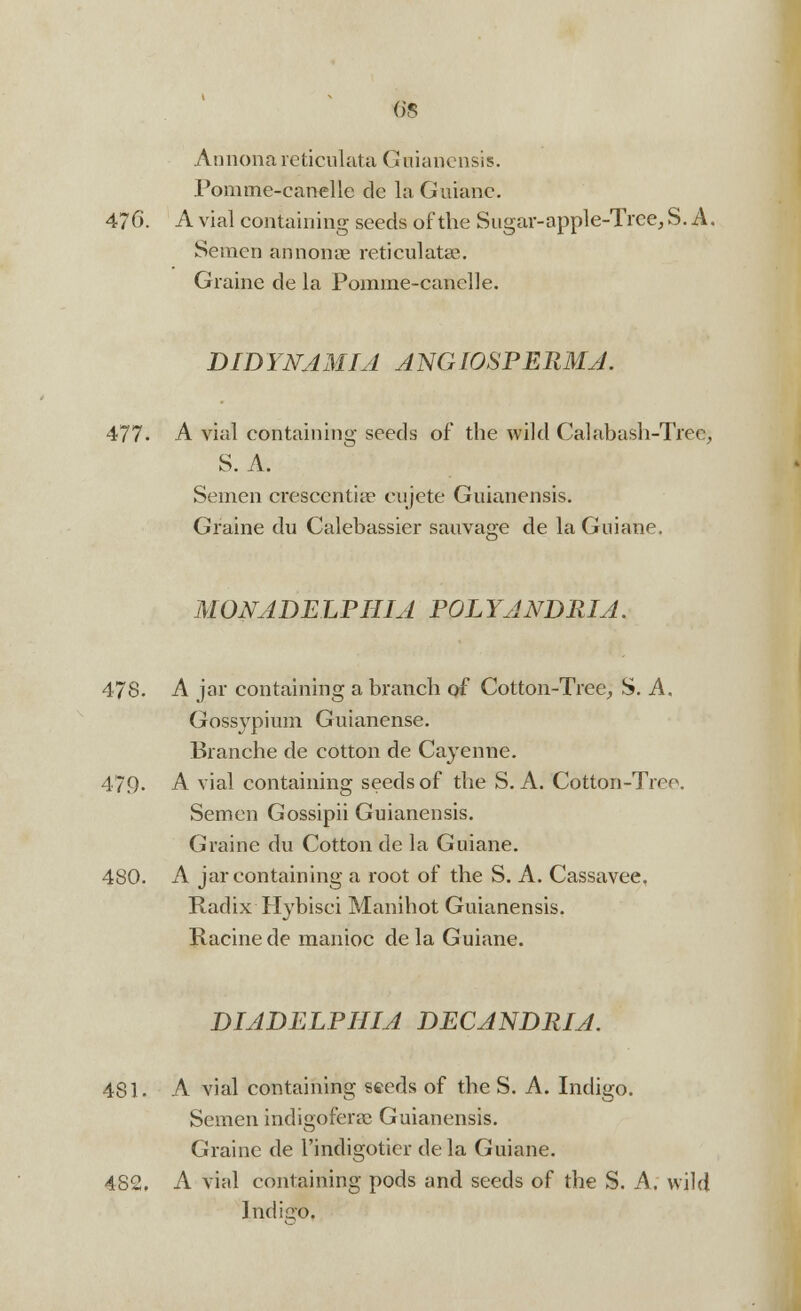 Annona reticulata Graianensis. Pomme-canelle de la Guiane. 476. A vial containing seeds of the Sugar-apple-Trce, S. A. Semen annonae reticulatse. Graine de la Pomme-canelle. DIDYNAMIA ANGIOSPEPiMA. 477. A vial containing seeds of the wild Calabash-Tree, S. A. Semen cresceiitise eujete Guianensis. Graine du Calebassier sauvage de la Guiane. MONADELPHIA POLYANDRIA. 47S. A jar containing a branch of Cotton-Tree, S. A. Gossypium Guianense. Blanche de cotton de Cayenne. 479- A vial containing seeds of the S. A. Cotton-Tree. Semen Gossipii Guianensis. Graine du Cotton de la Guiane. 480. A jar containing a root of the S. A. Cassavee. Radix Hybisci Manihot Guianensis. Racine de manioc de la Guiane. DIADELPHIA DECANDRIA. 4S1. A vial containing seeds of the S. A. Indigo. Semen indigoferae Guianensis. Graine de l'indigoticr de la Guiane. 482. A vial containing pods and seeds of the S. A. wild Indiero,