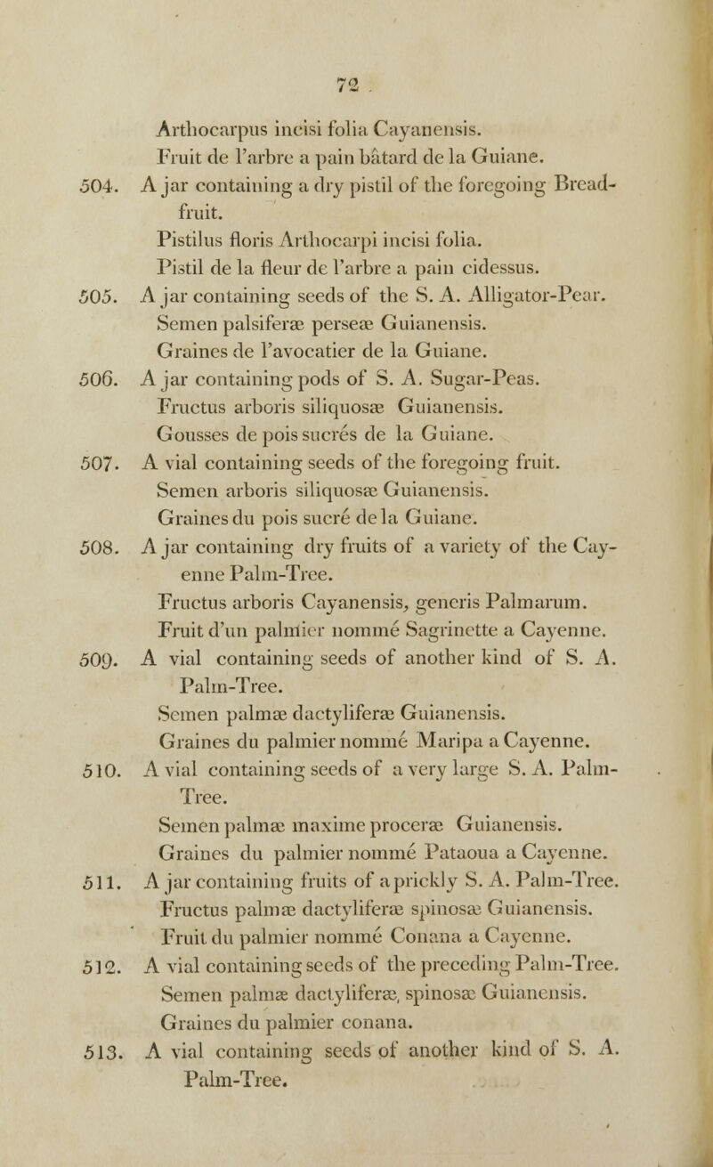 Arthocarpus incisi folia Cayanensis. Fruit de l'arbre a pain batard de la Guiane. 504. A jar containing a dry pistil of the foregoing Bread- fruit. Pistilus floris Arthocarpi incisi folia. Pistil de la fleur de l'arbre a pain cidessus. 505. Ajar containing seeds of the S. A. Alligator-Pear. Semen palsiferae perseae Guianensis. Graines de l'avocatier de la Guiane. 506. Ajar containing pods of S. A. Sugar-Peas. Fructus arboris siliquosae Guianensis. Gousses de pois sacres de la Guiane. 507- A vial containing seeds of the foregoing fruit. Semen arboris siliquosae Guianensis. Graines du pois sucre dela Guiane. 508. Ajar containing dry fruits of a variety of the Cay- enne Palm-Tree. Fructus arboris Cayanensis, generis Palmarum. Fruit d'un palmier nomine Sagrinette a Cayenne. 500. A vial containing seeds of another kind of S. A. Palm-Tree. Semen palmae daetyliferae Guianensis. Graines du palmier nomme Maripa a Cayenne. 510. A vial containing seeds of a very large S. A. Palm- Tree. Semen palmae maxime procerae Guianensis. Graines du palmier nomme Pataoua a Cayenne. 511. A jar containing fruits of a prickly S. A. Palm-Tree. Fructus palmae daetyliferae spinosae Guianensis. Fruit du palmier nomme Conana a Cayenne. 512. A vial containing seeds of the preceding Palm-Tree. Semen palmae daetyliferae, spinosae Guianensis. Graines du palmier conana. 513. A vial containing seeds of another kind of S. A. Palm-Tree.