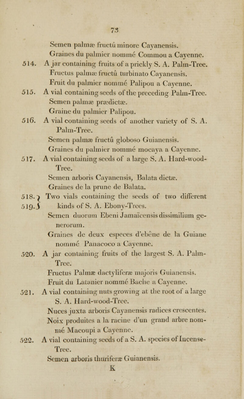 Semen palmse fructu minore Cayanensis. Graines du palmier nomine Commou a Cayenne. 514. A jar containing fruits of a prickly S. A. Palm-Tree. Fructus palmse fructu turbinato Cayanensis. Fruit du palmier nomine Palipou a Cayenne. 515. A vial containing seeds of the preceding Palm-Tree. Semen palmaa praxlictae. Graine du palmier Palipou. 516. A vial containing seeds of another variety of S. A. Palm-Tree. Semen palmae fructu globoso Guianensis. Graines du palmier nomme mocaya a Cayenne. 517- A vial containing seeds of a large S. A. Hard-wood- Tree. Semen arboris Cayanensis, Balata diets. Graines de la prune de Balata. 518. i Two vials containing the seeds of two different 51Q. $ kinds of S. A. Ebony-Trees. Semen duorum Ebeni Jamaicensis dissimilium ge- nerorum. Graines de deux especes d'ebene de la Guiane nomme Panacoeo a Cayenne. 520. A jar containing fruits of the largest S. A. Palm- Trce. Fructus Palms dactyliferae majoris Guianensis. Fruit du Latanier nomme Bache a Cayenne. 521. A vial containing nuts growing at the root of a large S. A. Hard-wood-Tree. Nuces juxta arboris Cayanensis radices crescentes. Noix produites a la raeine d'un grand arbre nom- me Macoupi a Cayenne. 522. A vial containing seeds of a S. A. species of Incense- Tree. Semen arboris thurifenE Guianensis. K