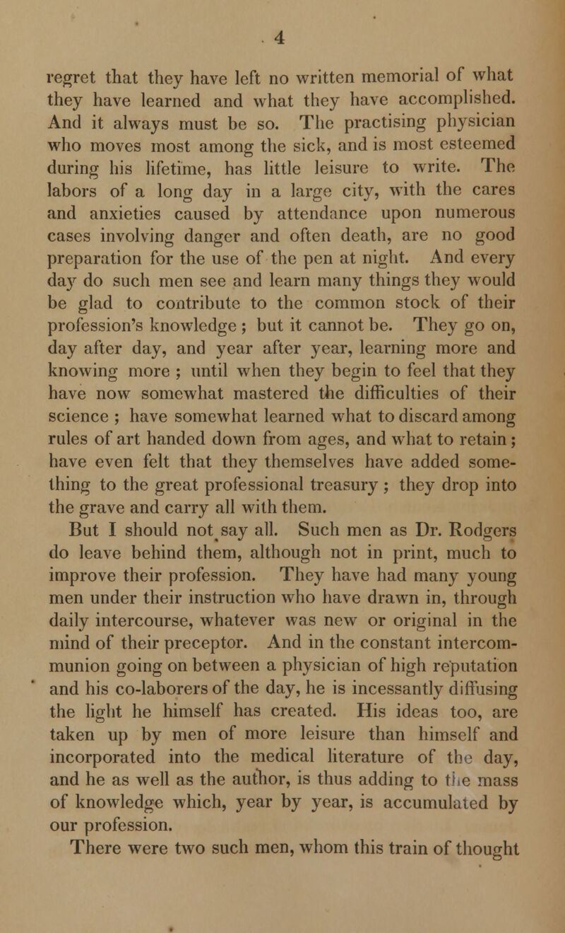 they have learned and what they have accomplished. And it always must be so. The practising physician who moves most among the sick, and is most esteemed during his lifetime, has little leisure to write. The labors of a long day in a large city, with the cares and anxieties caused by attendance upon numerous cases involving danger and often death, are no good preparation for the use of the pen at night. And every day do such men see and learn many things they would be glad to contribute to the common stock of their profession's knowledge ; but it cannot be. They go on, day after day, and year after year, learning more and knowing more ; until when they begin to feel that they have now somewhat mastered the difficulties of their science ; have somewhat learned what to discard among rules of art handed down from ages, and what to retain; have even felt that they themselves have added some- thing to the great professional treasury ; they drop into the grave and carry all with them. But I should notsay all. Such men as Dr. Rodgers do leave behind them, although not in print, much to improve their profession. They have had many young men under their instruction who have drawn in, through daily intercourse, whatever was new or original in the mind of their preceptor. And in the constant intercom- munion going on between a physician of high reputation and his co-laborers of the day, he is incessantly diffusing the light he himself has created. His ideas too, are taken up by men of more leisure than himself and incorporated into the medical literature of the day, and he as well as the author, is thus adding to the mass of knowledge which, year by year, is accumulated by our profession. There were two such men, whom this train of thought