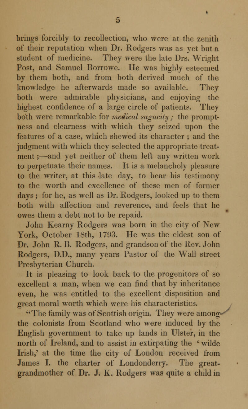 brings forcibly to recollection, who were at the zenith of their reputation when Dr. Rodgers was as yet but a student of medicine. They were the late Drs. Wright Post, and Samuel Borrowe. He was highly esteemed by them both, and from both derived much of the knowledge he afterwards made so available. They both were admirable physicians, and enjoying the highest confidence of a large circle of patients. They both were remarkable for medical sagacity ; the prompt- ness and clearness with which they seized upon the features of a case, which shewed its character ; and the judgment with which they selected the appropriate treat- ment ;—and yet neither of them left any written work to perpetuate their names. It is a melancholy pleasure to the writer, at this late day, to bear his testimony to the worth and excellence of these men of former days; for he, as well as Dr. Rodgers, looked up to them both with affection and reverence, and feels that he owes them a debt not to be repaid. John Kearny Rodgers was born in the city of New York, October 18th, 1793. He was the eldest son of Dr. John R. B. Rodgers, and grandson of the Rev. John Rodgers, D.D., many years Pastor of the Wall street Presbyterian Church. It is pleasing to look back to the progenitors of so excellent a man, when we can find that by inheritance even, he was entitled to the excellent disposition and great moral worth which were his characteristics. The family was of Scottish origin. They were among-*' the colonists from Scotland who were induced by the English government to take up lands in Ulster, in the north of Ireland, and to assist in extirpating the ' wilde Irish,' at the time the city of London received from James I. the charter of Londonderry. The great- grandmother of Dr. J. K. Rodgers was quite a child in