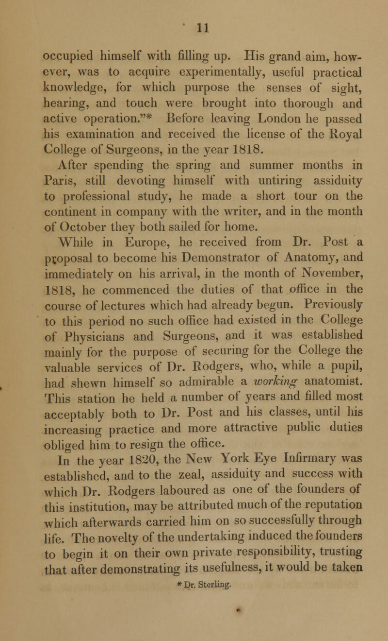 occupied himself with filling up. His grand aim, how- ever, was to acquire experimentally, useful practical knowledge, for which purpose the senses of sight, hearing, and touch were brought into thorough and active operation.* Before leaving London he passed his examination and received the license of the Royal College of Surgeons, in the year 1818. After spending the spring and summer months in Paris, still devoting himself with untiring assiduity to professional study, he made a short tour on the continent in company with the writer, and in the month of October they both sailed for home. While in Europe, he received from Dr. Post a proposal to become his Demonstrator of Anatomy, and immediately on his arrival, in the month of November, 1818, he commenced the duties of that office in the course of lectures which had already begun. Previously to this period no such office had existed in the College of Physicians and Surgeons, and it was established mainly for the purpose of securing for the College the valuable services of Dr. Rodgers, who, while a pupil, had shewn himself so admirable a working anatomist. This station he held a number of years and filled most acceptably both to Dr. Post and his classes, until his increasing practice and more attractive public duties obliged him to resign the office. In the year 1820, the New York Eye Infirmary was established, and to the zeal, assiduity and success with which Dr. Rodgers laboured as one of the founders of this institution, maybe attributed much of the reputation which afterwards carried him on so successfully through life. The novelty of the undertaking induced the founders to begin it on their own private responsibility, trusting that after demonstrating its usefulness, it would be taken * Dr. Sterling.