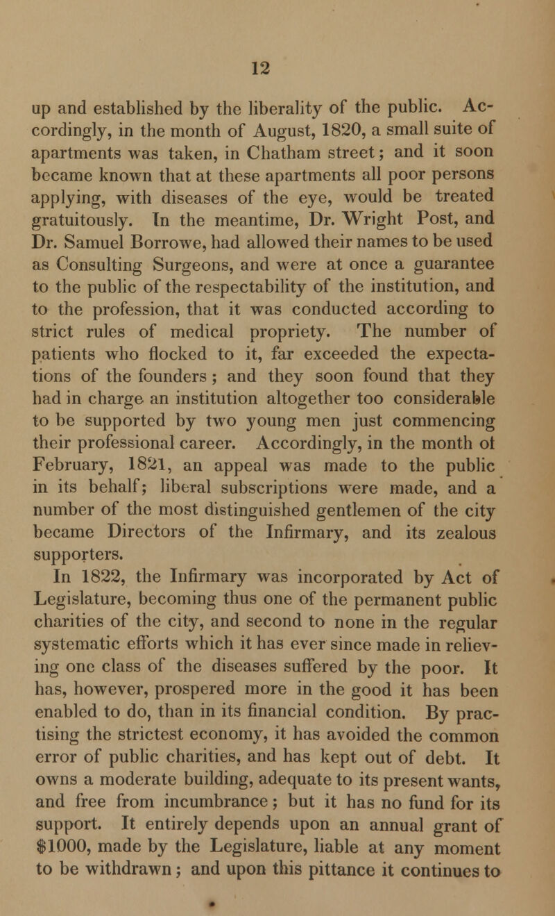 up and established by the liberality of the public. Ac- cordingly, in the month of August, 1820, a small suite of apartments was taken, in Chatham street; and it soon became known that at these apartments all poor persons applying, with diseases of the eye, would be treated gratuitously. In the meantime, Dr. Wright Post, and Dr. Samuel Borrowe, had allowed their names to be used as Consulting Surgeons, and were at once a guarantee to the public of the respectability of the institution, and to the profession, that it was conducted according to strict rules of medical propriety. The number of patients who flocked to it, far exceeded the expecta- tions of the founders; and they soon found that they had in charge an institution altogether too considerable to be supported by two young men just commencing their professional career. Accordingly, in the month ot February, 1821, an appeal was made to the public in its behalf; liberal subscriptions were made, and a number of the most distinguished gentlemen of the city became Directors of the Infirmary, and its zealous supporters. In 1822, the Infirmary was incorporated by Act of Legislature, becoming thus one of the permanent public charities of the city, and second to none in the regular systematic efforts which it has ever since made in reliev- ing one class of the diseases suffered by the poor. It has, however, prospered more in the good it has been enabled to do, than in its financial condition. By prac- tising the strictest economy, it has avoided the common error of public charities, and has kept out of debt. It owns a moderate building, adequate to its present wants, and free from incumbrance; but it has no fund for its support. It entirely depends upon an annual grant of $1000, made by the Legislature, liable at any moment to be withdrawn; and upon this pittance it continues to