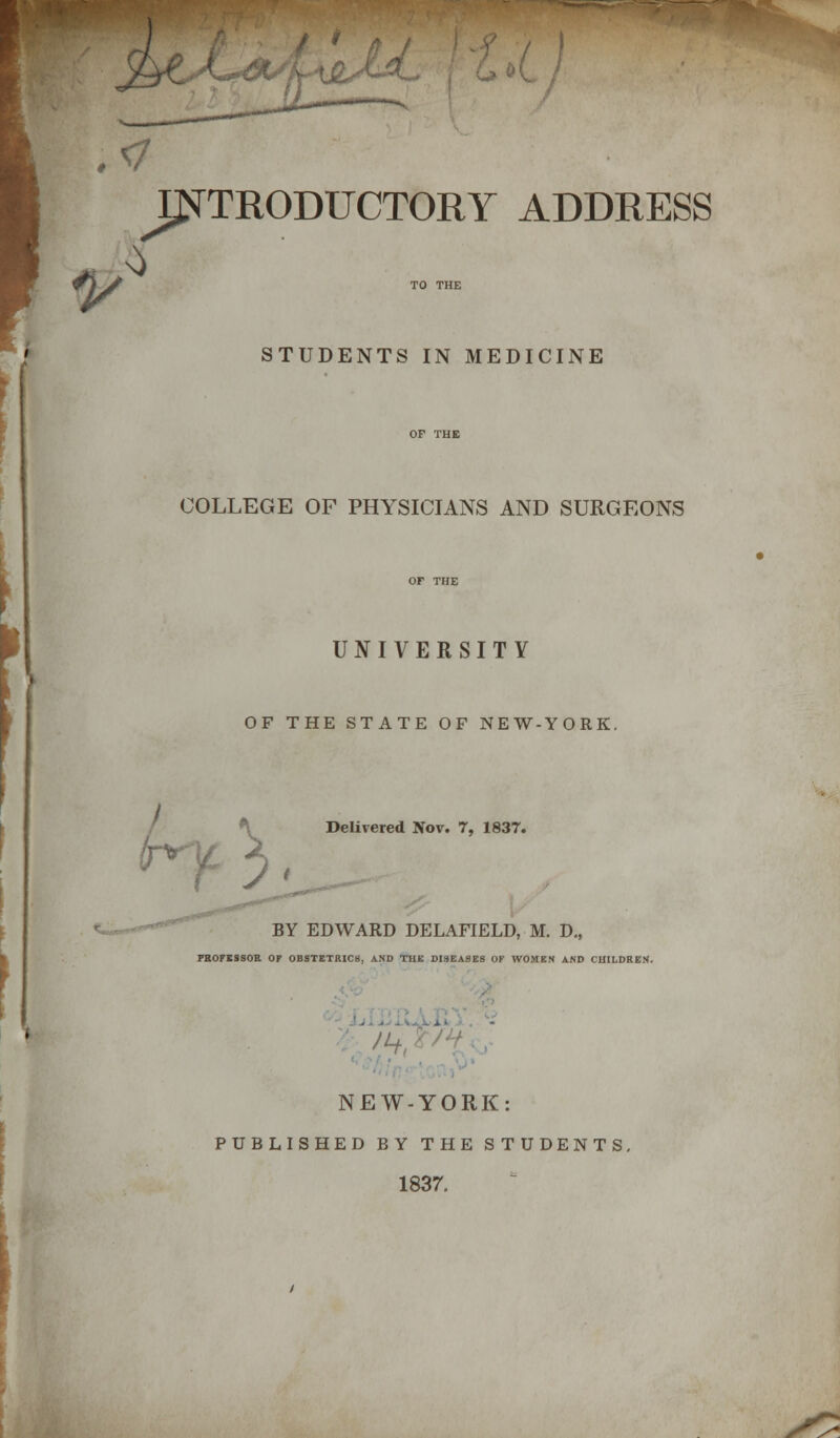 / .</ ^INTRODUCTORY ADDRESS 1/ ^ STUDENTS IN MEDICINE I COLLEGE OF PHYSICIANS AND SURGEONS UNIVERSITY OF THE STATE OF NEW-YORK. t >>' Delivered Nov. 7, 183T. BY EDWARD DELAFIELD, M. D., PROFESSOR OF OBSTETRICS, AND THE DISEASES OF WOMEN AND CHILDREN. - NEW-YORK: PUBLISHED BY THE STUDENTS. 1837.