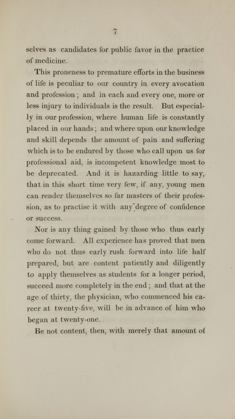 selves as candidates for public favor in the practice of medicine. This proneness to premature efforts in the business of life is peculiar to our country in every avocation and profession ; and in each and every one, more or less injury to individuals is the result. But especial- ly in our profession, where human life is constantly placed in our hands; and where upon our knowledge and skill depends the amount of pain and suffering which is to be endured by those who call upon us for professional aid, is incompetent knowledge most to be deprecated. And it is hazarding little to say, that in this short time very few, if any, young men can render themselves so far masters of their profes- sion, as to practise it with any'degree of confidence or success. Nor is any thing gained by those who thus early come forward. All experience has proved that men who do not thus early rush forward into life half prepared, but are content patiently and diligently to apply themselves as students for a longer period, succeed more completely in the end ; and that at the age of thirty, the physician, who commenced his ca- reer at twenty-five, will be in advance of him who began at twenty-one. Be not content, then, with merely that amount of