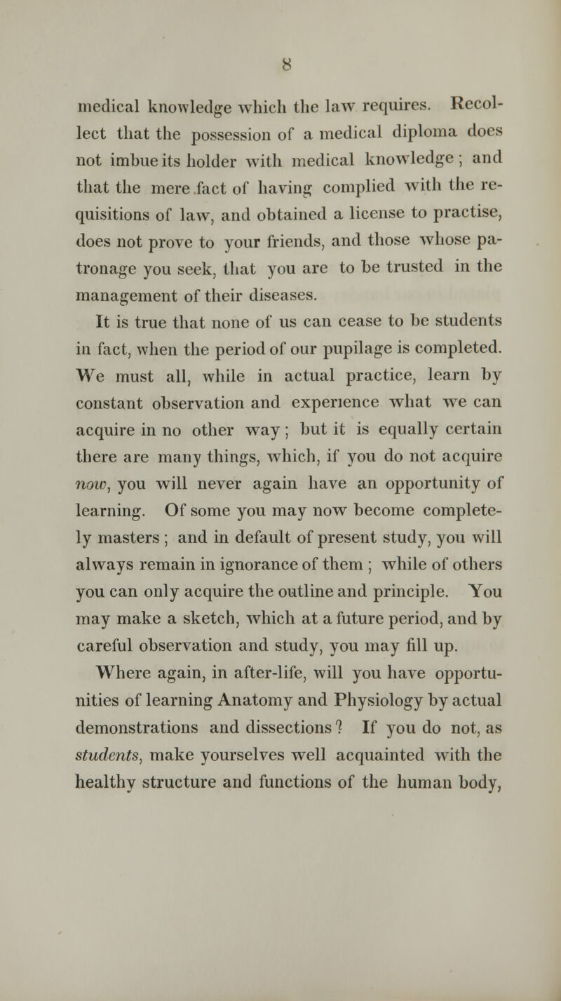 medical knowledge which the law requires. Recol- lect that the possession of a medical diploma does not imbue its holder with medical knowledge; and that the mere fact of having complied with the re- quisitions of law, and obtained a license to practise, does not prove to your friends, and those whose pa- tronage you seek, that you are to be trusted in the management of their diseases. It is true that none of us can cease to be students in fact, when the period of our pupilage is completed. We must all, while in actual practice, learn by constant observation and experience what we can acquire in no other way; but it is equally certain there are many things, which, if you do not acquire now, you will never again have an opportunity of learning. Of some you may now become complete- ly masters ; and in default of present study, you will always remain in ignorance of them ; while of others you can only acquire the outline and principle. You may make a sketch, which at a future period, and by careful observation and study, you may fill up. Where again, in after-life, will you have opportu- nities of learning Anatomy and Physiology by actual demonstrations and dissections ? If you do not, as students, make yourselves well acquainted with the healthy structure and functions of the human body,