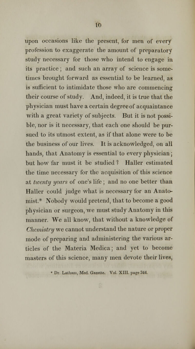 upon occasions like the present, for men of every profession to exaggerate the amount of preparatory study necessary for those who intend to engage in its practice ; and such an array of science is some- times brought forward as essential to be learned, as is sufficient to intimidate those who are commencing their course of study. And, indeed, it is true that the physician must have a certain degree of acquaintance with a great variety of subjects. But it is not possi- ble, nor is it necessary, that each one should be pur- sued to its utmost extent, as if that alone were to be the business of our lives. It is acknowledged, on all hands, that Anatomy is essential to every physician; but how far must it be studied ? Haller estimated the time necessary for the acquisition of this science at twenty years of one's life ; and no one better than Haller could judge what is necessary for an Anato- mist.* Nobody would pretend, that to become a good physician or surgeon, we must study Anatomy in this manner. We all know, that without a knowledge of Chemistry we cannot understand the nature or proper mode of preparing and administering the various ar- ticles of the Materia Medica; and yet to become masters of this science, many men devote their lives, ♦ Dr. Latham, Med. Gazette. Vol. XIII. page 344.