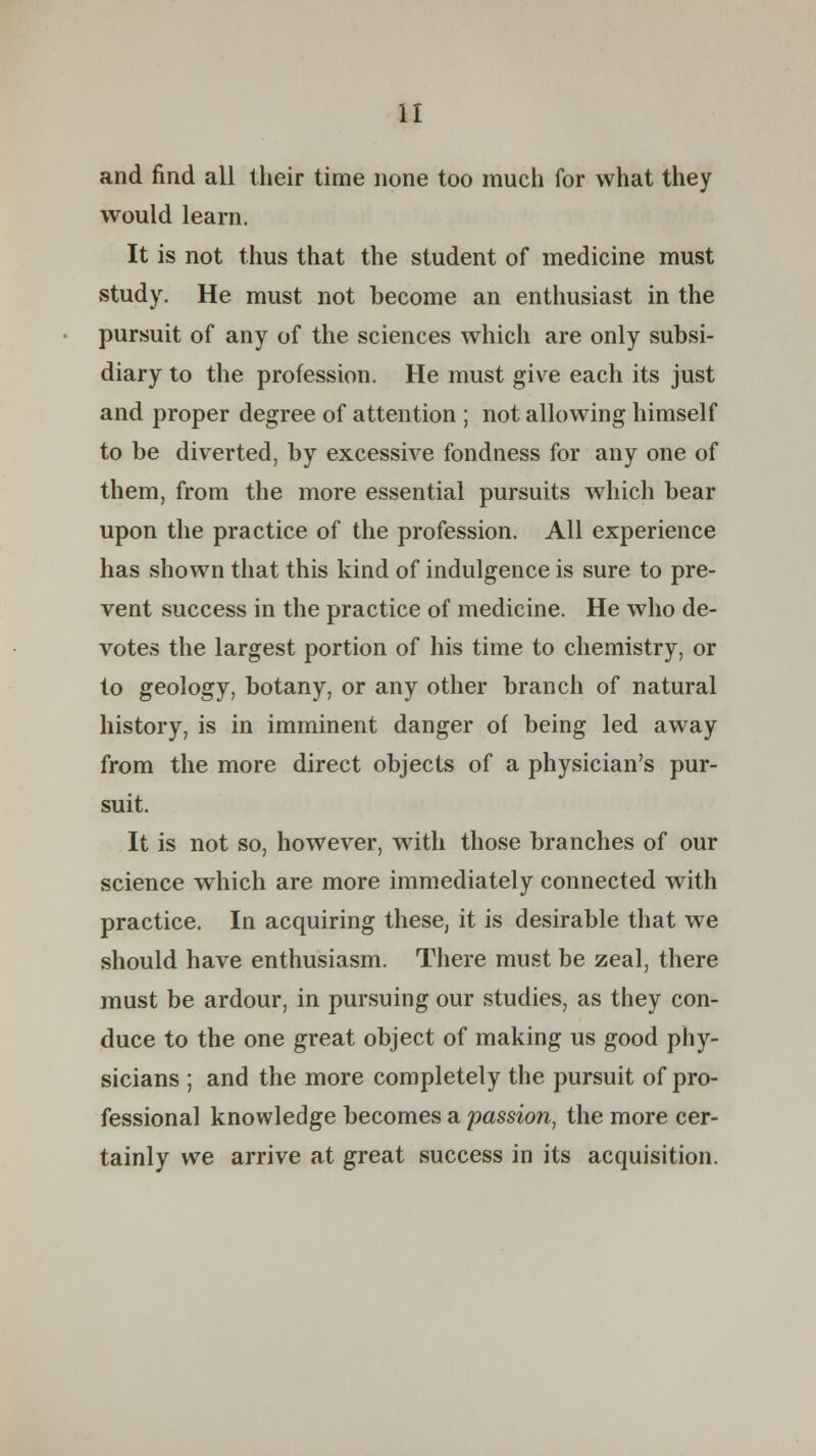 and find all their time none too much for what they would learn. It is not thus that the student of medicine must study. He must not become an enthusiast in the pursuit of any of the sciences which are only subsi- diary to the profession. He must give each its just and proper degree of attention ; not allowing himself to be diverted, by excessive fondness for any one of them, from the more essential pursuits which bear upon the practice of the profession. All experience has shown that this kind of indulgence is sure to pre- vent success in the practice of medicine. He who de- votes the largest portion of his time to chemistry, or to geology, botany, or any other branch of natural history, is in imminent danger of being led away from the more direct objects of a physician's pur- suit. It is not so, however, with those branches of our science which are more immediately connected with practice. In acquiring these, it is desirable that we should have enthusiasm. There must be zeal, there must be ardour, in pursuing our studies, as they con- duce to the one great object of making us good phy- sicians ; and the more completely the pursuit of pro- fessional knowledge becomes a passion, the more cer- tainly we arrive at great success in its acquisition.