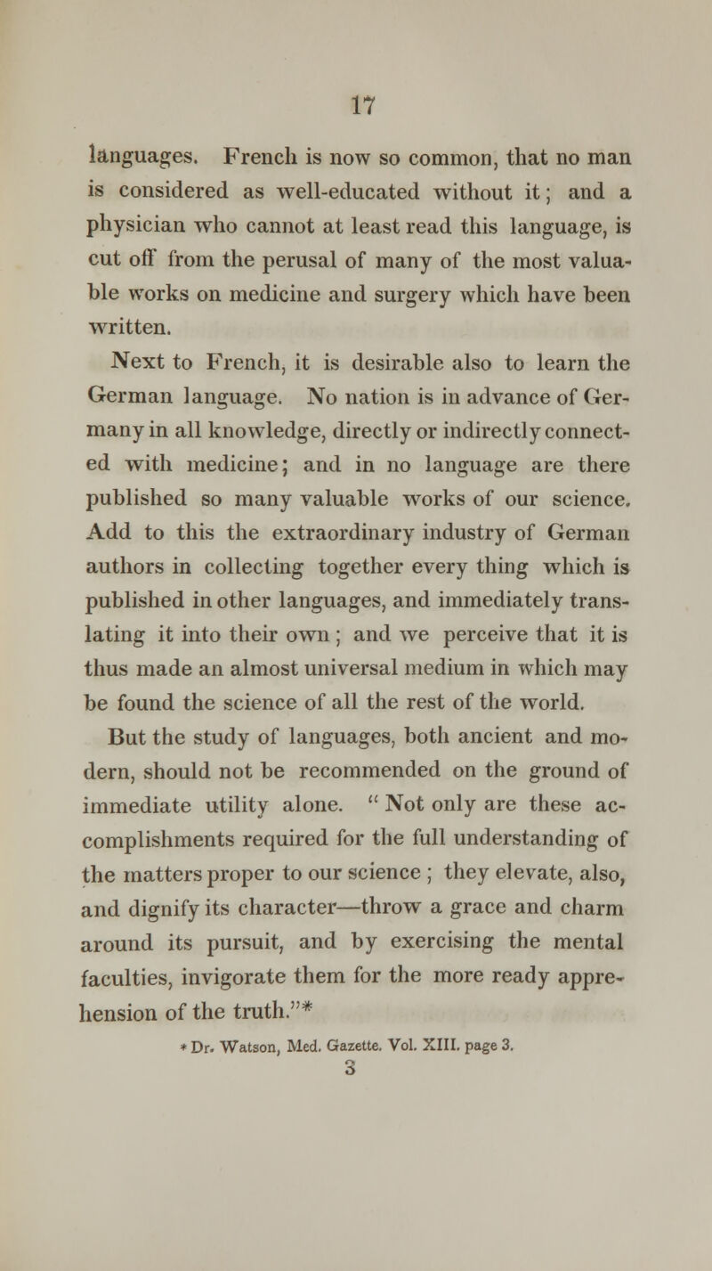 languages. French is now so common, that no man is considered as well-educated without it; and a physician who cannot at least read this language, is cut off from the perusal of many of the most valua- ble works on medicine and surgery which have been written. Next to French, it is desirable also to learn the German language. No nation is in advance of Ger- many in all knowledge, directly or indirectly connect- ed with medicine; and in no language are there published so many valuable works of our science. Add to this the extraordinary industry of German authors in collecting together every thing which is published in other languages, and immediately trans- lating it into their own ; and we perceive that it is thus made an almost universal medium in which may be found the science of all the rest of the world. But the study of languages, both ancient and mo- dern, should not be recommended on the ground of immediate utility alone.  Not only are these ac- complishments required for the full understanding of the matters proper to our science ; they elevate, also, and dignify its character—throw a grace and charm around its pursuit, and by exercising the mental faculties, invigorate them for the more ready appre- hension of the truth.* * Dr. Watson, Med. Gazette. Vol. XIII. page 3. 3