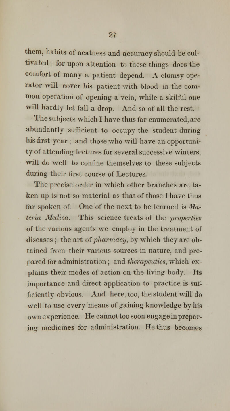 them, habits of neatness and accuracy should be cul- tivated ; for upon attention to these things does the comfort of many a patient depend. A clumsy ope- rator will cover his patient with blood in the com- mon operation of opening a vein, while a skilful one will hardly let fall a drop. And so of all the rest. The subjects which I have thus far enumerated, are abundantly sufficient to occupy the student during his first year ; and those who will have an opportuni- ty of attending lectures for several successive winters, will do well to confine themselves to these subjects during their first course of Lectures. The precise order in which other branches are ta- ken up is not so material as that of those I have thus far spoken of. One of the next to be learned is Ma- teria Medica. This science treats of the properties of the various agents we employ in the treatment of diseases ; the art of pharmacy, by which they are ob- tained from their various sources in nature, and pre- pared for administration; and therapeutics, which ex- plains their modes of action on the living body. Its importance and direct application to practice is suf- ficiently obvious. And here, too, the student will do well to use every means of gaining knowledge by his own experience. He cannot too soon engage in prepar- ing medicines for administration. He thus becomes