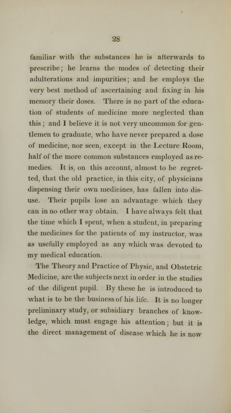 familiar with the substances he is afterwards to prescribe; he learns the modes of detecting their adulterations and impurities; and he employs the very best method of ascertaining and fixing in his memory their doses. There is no part of the educa- tion of students of medicine more neglected than this ; and I believe it is not very uncommon for gen- tlemen to graduate, who have never prepared a dose of medicine, nor seen, except in the Lecture Room, half of the more common substances employed as re- medies. It is, on this account, almost to be regret- ted, that the old practice, in this city, of physicians dispensing their own medicines, has fallen into dis- use. Their pupils lose an advantage which they can in no other way obtain. I have always felt that the time which I spent, when a student, in preparing the medicines for the patients of my instructor, was as usefully employed as any which was devoted to my medical education. The Theory and Practice of Physic, and Obstetric Medicine, are the subjects next in order in the studies of the diligent pupil. By these he is introduced to what is to be the business of his life. It is no longer preliminary study, or subsidiary branches of know- ledge, which must engage his attention; but it is the direct management of disease which he is now