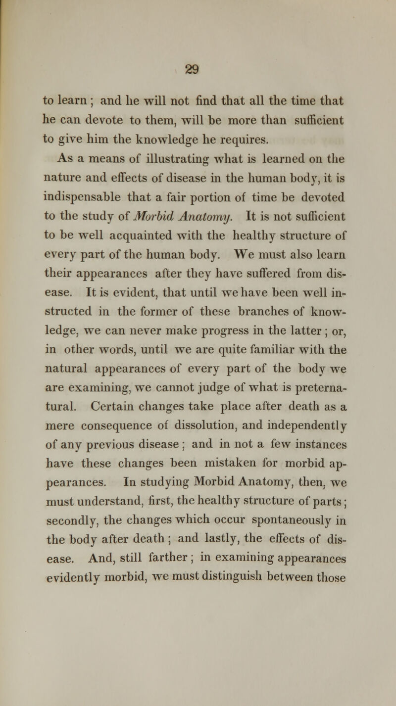 to learn ; and he will not find that all the time that he can devote to them, will be more than sufficient to give him the knowledge he requires. As a means of illustrating what is learned on the nature and effects of disease in the human body, it is indispensable that a fair portion of time be devoted to the study of Morbid Anatomy. It is not sufficient to be well acquainted witli the healthy structure of every part of the human body. We must also learn their appearances after they have suffered from dis- ease. It is evident, that until we have been well in- structed in the former of these branches of know- ledge, we can never make progress in the latter ; or, in other words, until we are quite familiar with the natural appearances of every part of the body we are examining, we cannot judge of what is preterna- tural. Certain changes take place after death as a mere consequence of dissolution, and independently of any previous disease ; and in not a few instances have these changes been mistaken for morbid ap- pearances. In studying Morbid Anatomy, then, we must understand, first, the healthy structure of parts; secondly, the changes which occur spontaneously in the body after death; and lastly, the effects of dis- ease. And, still farther ; in examining appearances evidently morbid, we must distinguish between those
