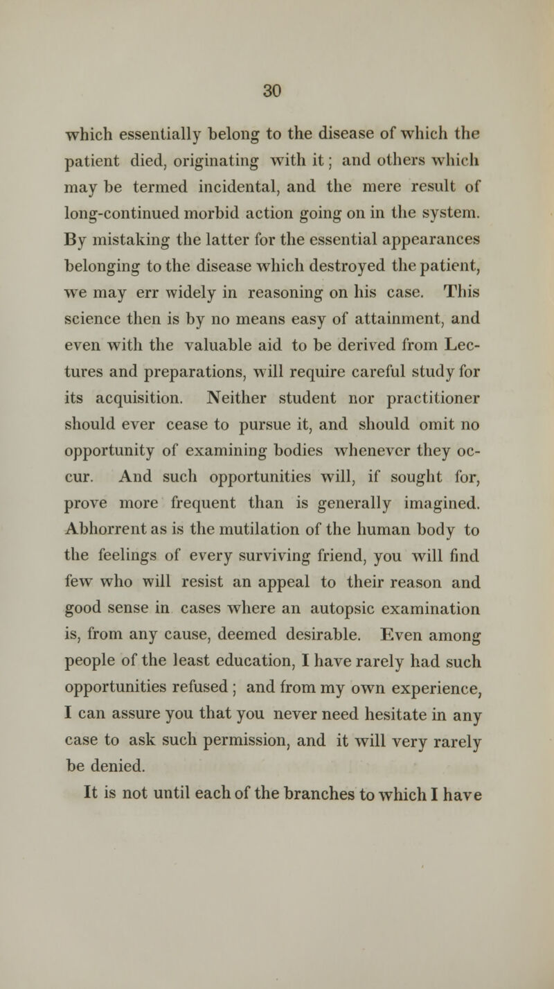 which essentially belong to the disease of which the patient died, originating with it; and others which may be termed incidental, and the mere result of long-continued morbid action going on in the system. By mistaking the latter for the essential appearances belonging to the disease which destroyed the patient, we may err widely in reasoning on his case. This science then is by no means easy of attainment, and even with the valuable aid to be derived from Lec- tures and preparations, will require careful study for its acquisition. Neither student nor practitioner should ever cease to pursue it, and should omit no opportunity of examining bodies whenever they oc- cur. And such opportunities will, if sought for, prove more frequent than is generally imagined. Abhorrent as is the mutilation of the human body to the feelings of every surviving friend, you will find few who will resist an appeal to their reason and good sense in cases where an autopsic examination is, from any cause, deemed desirable. Even among people of the least education, I have rarely had such opportunities refused ; and from my own experience, I can assure you that you never need hesitate in any case to ask such permission, and it will very rarely be denied. It is not until each of the branches to which I have