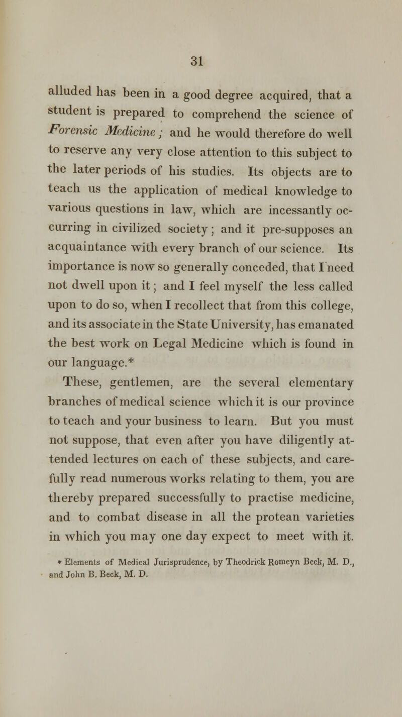 alluded has been in a good degree acquired, that a student is prepared to comprehend the science of Forensic Medicine; and he would therefore do well to reserve any very close attention to this subject to the later periods of his studies. Its objects are to teach us the application of medical knowledge to various questions in law, which are incessantly oc- curring in civilized society; and it pre-supposes an acquaintance with every branch of our science. Its importance is now so generally conceded, that I need not dwell upon it; and I feel myself the less called upon to do so, when I recollect that from this college, and its associate in the State University, has emanated the best work on Legal Medicine which is found in our language.* These, gentlemen, are the several elementary branches of medical science which it is our province to teach and your business to learn. But you must not suppose, that even after you have diligently at- tended lectures on each of these subjects, and care- fully read numerous works relating to them, you are thereby prepared successfully to practise medicine, and to combat disease in all the protean varieties in which you may one day expect to meet with it. * Elements of Medical Jurisprudence, by Theodrick Romeyn Beck, M. D., and John B. Beck, M. D.