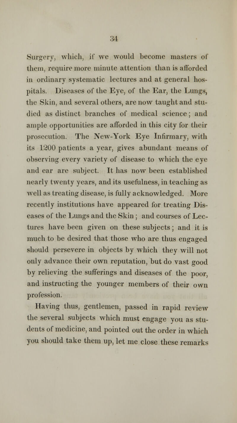 Surgery, which, if we would become masters of them, require more minute attention than is afforded in ordinary systematic lectures and at general hos- pitals. Diseases of the Eye, of the Ear, the Lungs, the Skin, and several others, are now taught and stu- died as distinct branches of medical science; and ample opportunities are afforded in this city for their prosecution. The New-York Eye Infirmary, with its 1200 patients a year, gives abundant means of observing every variety of disease to which the eye and ear are subject. It has now been established nearly twenty years, and its usefulness, in teaching as well as treating disease, is fully acknowledged. More recently institutions have appeared for treating Dis- eases of the Lungs and the Skin ; and courses of Lec- tures have been given on these subjects; and it is much to be desired that those who are thus engaged should persevere in objects by which they will not only advance their own reputation, but do vast good by relieving the sufferings and diseases of the poor, and instructing the younger members of their own profession. Having thus, gentlemen, passed in rapid review the several subjects which must engage you as stu- dents of medicine, and pointed out the order in which you should take them up, let me close these remarks