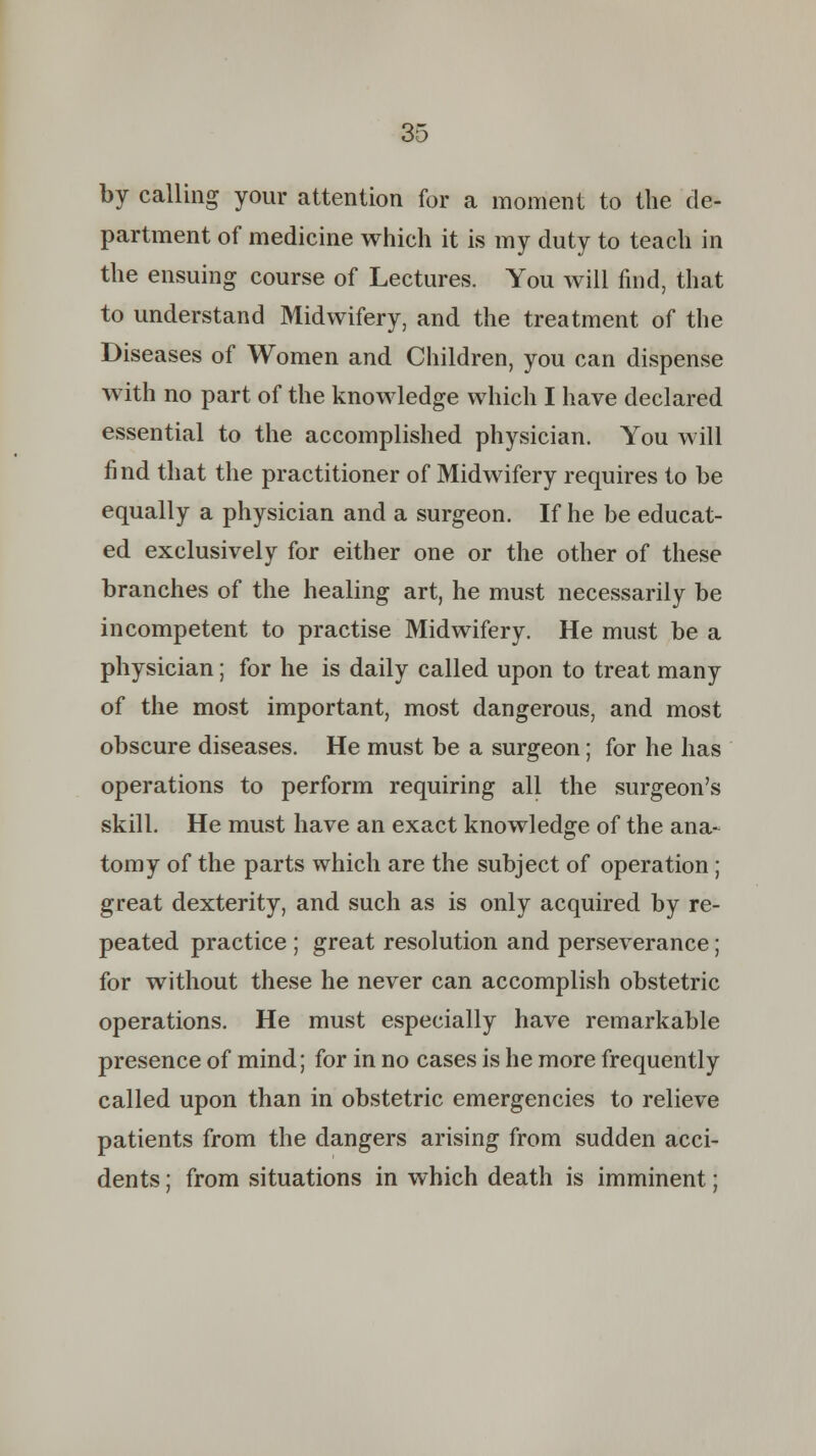 by calling your attention for a moment to the de- partment of medicine which it is my duty to teach in the ensuing course of Lectures. You will find, that to understand Midwifery, and the treatment of the Diseases of Women and Children, you can dispense with no part of the knowledge which I have declared essential to the accomplished physician. You will find that the practitioner of Midwifery requires to be equally a physician and a surgeon. If he be educat- ed exclusively for either one or the other of these branches of the healing art, he must necessarily be incompetent to practise Midwifery. He must be a physician; for he is daily called upon to treat many of the most important, most dangerous, and most obscure diseases. He must be a surgeon; for he has operations to perform requiring all the surgeon's skill. He must have an exact knowledge of the ana- tomy of the parts which are the subject of operation ; great dexterity, and such as is only acquired by re- peated practice ; great resolution and perseverance; for without these he never can accomplish obstetric operations. He must especially have remarkable presence of mind; for in no cases is he more frequently called upon than in obstetric emergencies to relieve patients from the dangers arising from sudden acci- dents ; from situations in which death is imminent;