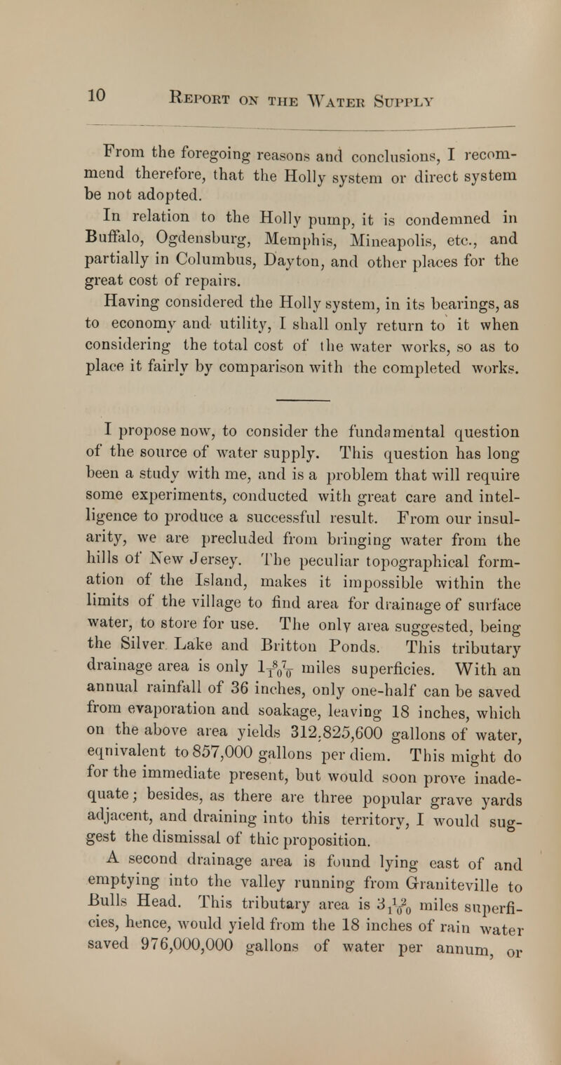 From the foregoing reasons and conclusions, I recom- mend therefore, that the Holly system or direct system be not adopted. In relation to the Holly pump, it is condemned in Buffalo, Ogdensburg, Memphis, Mineapolis, etc., and partially in Columbus, Dayton, and other places for the great cost of repairs. Having considered the Holly system, in its bearings, as to economy and utility, I shall only return to it when considering the total cost of the water works, so as to place it fairly by comparison with the completed works. I propose now, to consider the fundamental question of the source of water supply. This question has long been a study with me, and is a problem that will require some experiments, conducted with great care and intel- ligence to produce a successful result. From our insul- arity, we are precluded from bringing water from the hills of New Jersey. The peculiar topographical form- ation of the Island, makes it impossible within the limits of the village to find area for drainage of surface water, to store for use. The onlv area suggested, being the Silver Lake and Britton Ponds. This tributary drainage area is only lyy(T miles superficies. With an annual rainfall of 36 inches, only one-half can be saved from evaporation and soakage, leaving 18 inches, which on the above area yields 312;825,600 gallons of water, equivalent to 857,000 gallons per diem. This might do for the immediate present, but would soon prove inade- quate ; besides, as there are three popular grave yards adjacent, and draining into this territory, I would sug- gest the dismissal of thic proposition. A second drainage area is found lying east of and emptying into the valley running from Graniteville to Bulls Head. This tributary area is 3f$0 miles superfi- cies, hence, would yield from the 18 inches of rain water saved 976,000,000 gallons of water per annum, or