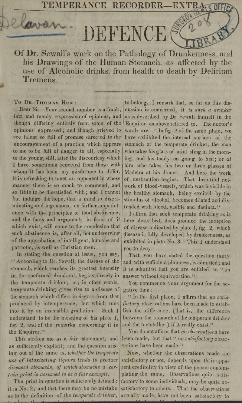 #tf&Vw TEMPERANCE RECORDER—EXTRArT ;——- DEFENCE Of Dr. Sewall's work on the Pathology of Drunkenness, and his Drawings of the Human Stomach, as affected by the use of Alcoholic drinks, from health to death by Delirium Tremens. To Dr. Thomas Hun : Dear Sir—Your second number is a frank, fair and manly expression of opinions, and though differing entirely from some of the opinions expressed ; and though grieved to see talent so full of promise directed to the encouragement of a practice which appears to me to be full of danger to all, especially to the young, still, after the discourtesy which I have sometimes received from those with whom it has been my misfortune to differ, it is refreshing to meet an opponent in whose manner there is so much to commend, and so little to be dissatisfied with; and I cannot but indulge the hope, that a mind so discri- minating and ingenuous, on farther acquaint- ance with the principles of total abstinence, and the facts and arguments in favor of it which exist, will come to the conclusion that such abstinence is, after all, not undeserving of the approbation of intelligent, humane and patriotic, as well as Christian men. In stating the question at issue, you say,  According to Dr. Sewall, the disease of the stomach, which reaches its greatest intensity in the confirmed drunkard, begins already in the temperate drinker; or, in other words, temperate drinking gives rise to a disease of the stomach which differs in degree from that produced by intemperance, but which runs into it by an insensible gradation. Such I understand to be the meaning of his plate I, fig. 2, and of the remarks concerning it in the Enquirer. This strikes me as a fair statement, and as sufficiently explicit; and the question aris- ing out of the same is, whether the temperate use of intoxicating liquors tends to produce diseased stomachs, oj which stomachs a cer- tain print is assumed to be a fair example. The print in question is sufficiently defined : it is No. 2; and that there may be no mistake as to the definition of the temperate drinker, .■ ,1._ ......... i : - - ' to belong, I remark that, so far as this dis- cussion is concerned, it is such a drinker as is described by Dr. Sewall himself in the Enquirer, as above referred to. The doctor's words are :  In fig. 2 of the same plate, we have exhibited the internal surface of the stomach of the temperate drinker, the man who takes his glass of mint sling in the morn- ing, and his toddy on going to bed; or of him who takes his two or three glasses of Madeira at his dinner. And here the work of destruction begins. That beautiful net- work of blood-vessels, which was invisible in the healthy stomach, being excited by the stimulus of alcohol, becomes dilated and dis- tended with blood, visible and distinct. I affirm that such temperate drinking as is here described, does produce the inception of disease indicated by plate I, fig. 2, which disease is fully developed by drunkenness, as exhibited in plate No. 3. This I understand you to deny. That you have stated the question fairly and with sufficient plainness, is admitted; and it is admitted that you are entitled to an answer without equivocation. You commence your argument for the ne- gative thus :  In the first place, I affirm that no satis- factory observations have been made lo estab- lish the difference, (that is, the difference between the stomach of the temperate drinker and the teetotaller,) if it really exist. You do not affirm that no observations have been made, but that  no satisfactory obser- vations have been made. Now, whether the observations made are satisfactory or not, depends upon their appa- rent credibility in view of the person coaiem- plating the same. Observations quite satis- factory to some individuals, may be quite un- satisfactory to others. That the observations actually made, have not been satisfactory to