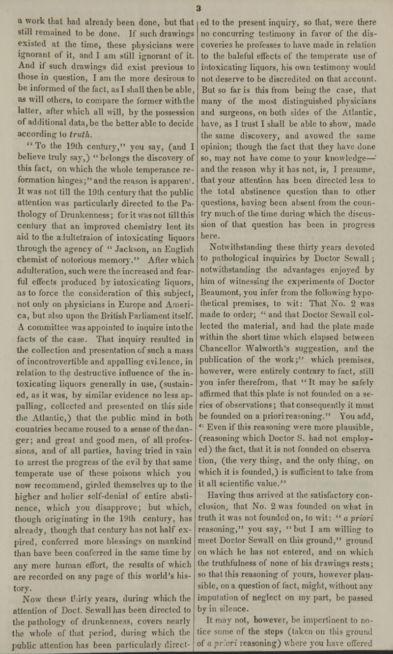 a work that had already been done, but that still remained to be done. If such drawings existed at the time, these physicians were ignorant of it, and I am still ignorant of it. And if such drawings did exist previous to those in question, I am the more desirous to be informed of the fact, as I shall then be able, as will others, to compare the. former with the latter, after which all will, by the possession of additional data, be the better able to decide according to truth.  To the 19th century, you say, (and I believe truly say,)  belongs the discovery of this fact, on which the whole temperance re- formation hinges; and the reason is apparen1. It was not till the 19th century that the public attention was particularly directed to the Pa- thology of Drunkenness; for it was not till this century that an improved chemistry lent its aid to the a.lultetraion of intoxicating liquors through the agency of  Jackson, an English chemist of notorious memory. After which adulteration, such were the increased and fear- ful effects produced by intoxicating liquors, as to force the consideration of this subject, not only on physicians in Europe and Ameri- ca, but also upon the British Parliament itself. A committee was appointed to inquire into the facts of the case. That inquiry resulted in the collection and presentation of such a mass of incontrovertible and appalling evidence, in relation to the destructive influence of the in- toxicating liquors generally in use, (sustain- ed, as it was, by similar evidence no less ap- palling, collected and presented on this side the Atlantic,) that the public mind in both countries became roused to a sense of the dan- ger; and great and good men, of all profes- sions, and of all parties, having tried in vain to arrest the progress of the evil by that same temperate use of these poisons which you now recommend, girded themselves up to the higher and holier self-denial of entire absti- nence, which you disapprove; but which, though originating in the 19th century, has already, though that century has not half ex- pired, conferred more blessings on mankind than have been conferred in the same time by any mere human effort, the results of which are recorded on any page of this world's his- tory. Now these thirty years, during which the attention of Doct. Sewall has been directed to the pathology of drunkenness, covers nearly the whole of that period, during which the public attention has been particularly direct ed to the present inquiry, so that, were there no concurring testimony in favor of the dis- coveries he professes to have made in relation to the baleful effects of the temperate use of intoxicating liquors, his own testimony would not deserve to be discredited on that account. But so far is this from being the case, that many of the most distinguished physicians and surgeons, on both sides of the Atlantic, have, as I trust I shall be able to show, made the same discovery, and avowed the same opinion; though the fact that they have done so, may not have come to your knowledge—; and the reason why it has not, is, I presume, that your attention has been directed less to the total abstinence question than to other questions, having been absent from the coun- try much of the time during which the discus- sion of that question has been in progress here. Notwithstanding these thirty years devoted to pathological inquiries by Doctor Sewall ; notwithstanding the advantages enjoyed by him of witnessing the experiments of Doctor Beaumont, you infer from the following hypo- thetical premises, to wit: That No. 2 was made to order;  and that Doctor Sewall col- lected the material, and had the plate made within the short time which elapsed between Chancellor Walworth's suggestion, and the publication of the work; which premises, however, were entirely contrary to fact, still you infer therefrom, that It maybe safely affirmed that this plate is not founded on a se- ries of observations; that consequently it must be founded on a priori reasoning. You add,  Even if this reasoning were more plausible, (reasoning which Doctor S. had not employ- ed) the fact, that it is not founded on observa tion, (the very thing, and the only thing, on which it is founded,) is sufficient to take from it all scientific value. Having thus arrived at the satisfactory con- clusion, that No. 2 was founded on what in truth it was not founded on, to wit:  a priori reasoning, you say, but I am willing to meet Doctor Sewall on this ground, ground on which he has not entered, and on which the truthfulness of none of his drawings rests; so that this reasoning of yours, however plau- sible, on a question of fact, might, without any imputation of neglect on my part, be passed by in silence. It may not, however, be impertinent to no- tice some of the steps (taken on this ground of a priori reasoning) where you have offered