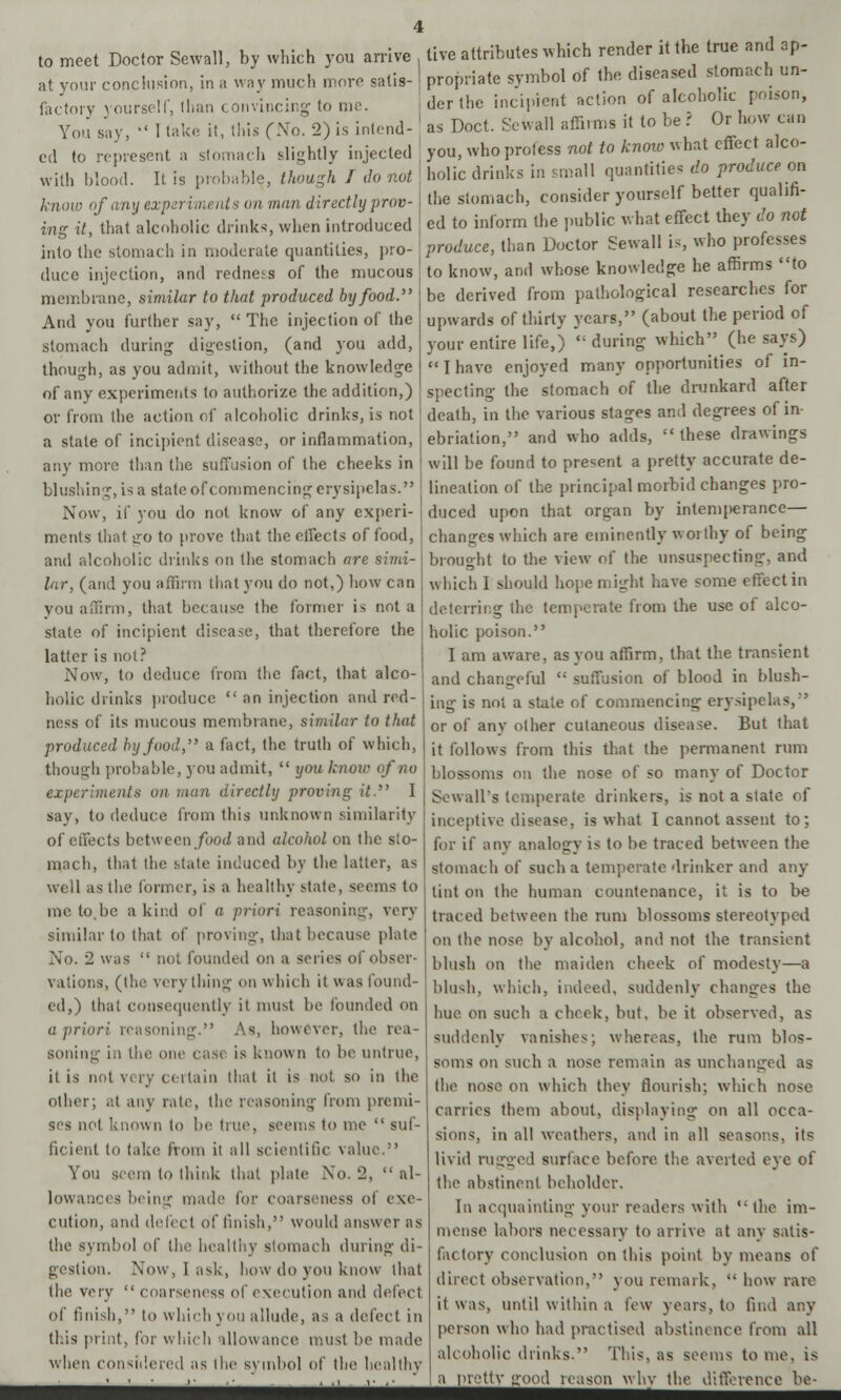 to meet Doctor Sewall, by which you arrive at your conclusion, in a way much more satis- factory yourself, lhan convincing- to me. live attributes which render it the true and ap- propriate symbol of the diseased stomach un- der the incipient action of alcoholic poison, ls Doct. Sewall affirms it to be ? Or how can You say,  I take it, this (No. 2) is intend- as cd to represent a stomach slightly injected | you, who profess not to know^wbat effect alco- with blood. It is probable, though I do not know of any experiments on man directly prov- ing it, that alcoholic drinks, when introduced into the stomach in moderate quantities, pro- duce injection, and redness of the mucous membrane, similar to that produced by food. And you further say,  The injection of the stomach during digestion, (and you add, though, as you admit, without the knowledge of any experiments to authorize the addition,) or from the action of alcoholic drinks, is not a state of incipient disease, or inflammation, any more than the suffusion of the cheeks in blushing, is a state of commencing erysipelas. Now, if you do not know of any experi- ments that iro to prove that the effects of food, and alcoholic drinks on the stomach are simi- lar, (and you affirm that you do not,) how can you affirm, that because the former is not a state of incipient disease, that therefore the latter is not? Now, to deduce from the fact, that alco- holic drinks produce  an injection and red- ness of its mucous membrane, similar to that produced by food, a fact, the truth of which, though probable, you admit,  you know of no experiments on man directly proving it. I say, to deduce from this unknown similarity of effects bctween/oo(/ and alcohol on the sto- mach, that the state induced by the latter, as well as the former, is a healthy state, seems to me to.be a kind of a priori reasoning, very similar to that of proving, that because plate No. 2 was  not founded on a series of obser- vations, (the verything on which it was found- ed,) that consequently it must be founded on a priori reasoning. As, however, the rea- soning i.i tiic one case is known to be untrue, it is not very certain that it is not so in the other; at any rate, the reasoning from premi- ses not known to be true, seems to me  suf- ficient to take from it all scientific valu< You seem to think that plate No. 2,  al- lowances being made for coarseness of exe- cution, and defect 6f finish, would, answer as the symbol of the healthy stomach during di- gestion. Now, I ask, how do you know that the very  coarseness of execution and defect of finish, to which you allude, as a defect in this print, for which allowance must be made when considered as the symbol of the healthy holic drinks in small quantities do produce on the stomach, consider yourself better qualifi- ed to inform the public what effect they do not produce, than Doctor Sewall is, who professes to know, and whose knowledge he affirms to be derived from pathological researches for upwards of thirty years, (about the period of your entire life,)  during which (he says) I have enjoyed many opportunities of in- specting the stomach of the drunkard after dealh, in the various stages and degrees of in- ebriation, and who adds, these drawings will be found to present a pretty accurate de- lineation of the principal morbid changes pro- duced upon that organ by intemperance— changes which are eminently worthy of being brought to the view of the unsuspecting, and which I should hope might have some effect in deterring the temperate from the use of alco- holic poison. I am aware, as you affirm, that the transient and changeful  suffusion of blood in blush- ing is not a state of commencing erysipelas, or of any other cutaneous disease. But that it follows from this that the permanent rum blossoms on the nose of so many of Doctor Sewall's temperate drinkers, is not a state of inceptive disease, is what I cannot assent to; for if any analogy is to be traced between the stomach of such a temperate drinker and any tint on the human countenance, it is to be traced between the rum blossoms stereotyped on the nose by alcohol, and not the transient blush on the maiden cheek of modesty—a blush, which, indeed, suddenly changes the hue on such a cheek, but, be it observed, as suddenly vanishes; whereas, the rum blos- soms on such a nose remain as unchanged as the nose on which they flourish; which nose carries them about, displaying on all occa- sions, in all weathers, and in all seasons, its livid rugged surface before the averted eye of the abstinent beholder. In acquainting your readers with the im- mense labors necessary to arrive at any satis- factory conclusion on this point by means of direct observation, you remark,  bow raic it was, until within a few years, to find any person who had practised abstinence from all alcoholic drinks. This, as seems to me, is a pretty good reason why the difference be-