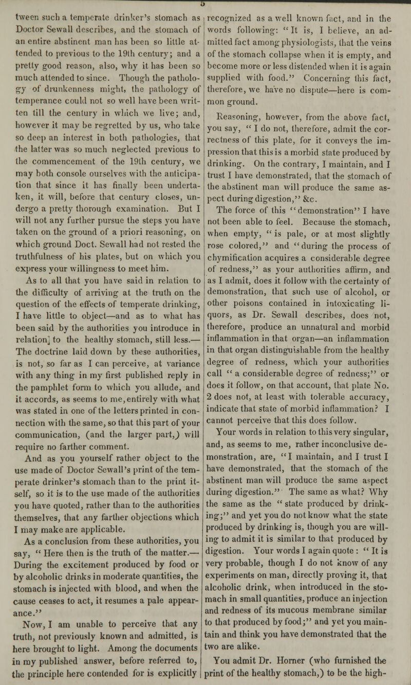 tween such a temperate drinker's stomach as Doctor Sewall describes, and the stomach of an entire abstinent man has been so little at- tended to previous to the 19th century; and a pretty good reason, also, why it has been so much attended to since. Though the patholo- gy of drunkenness might, the pathology of temperance could not so well have been writ- ten till the century in which we live; and, however it may be regretted by us, who take so deep an interest in both pathologies, that the latter was so much neglected previous to the commencement of the 19th century, we may both console ourselves with the anticipa- tion that since it has finally been underta- ken, it will, before that century closes, un- dergo a pretty thorough examination. But I will not any further pursue the steps you have taken on the ground of a priori reasoning, on which ground Doct. Sewall had not rested the truthfulness of his plates, but on which you express your willingness to meet him. As to all that you have said in relation to the difficulty of arriving at the truth on the question of the effects of temperate drinking, I have little to object—and as to what has been said by the authorities you introduce in relation} to the healthy stomach, still less.— The doctrine laid down by these authorities, is not, so far as I can perceive, at variance with any thing in my first published reply in the pamphlet form to Avhich you allude, and it accords, as seems to me,entirely with what was stated in one of the letters printed in con- nection with the same, so that this part of your communication, (and the larger partj will require no farther comment. And as you yourself rather object to the use made of Doctor Sewall's print of the tem- perate drinker's stomach than to the print it- self, so it is to the use made of the authorities you have quoted, rather than to the authorities themselves, that any farther objections which I may make are applicable. As a conclusion from these authorities, you say,  Here then is the truth of the matter.— During the excitement produced by food or by alcoholic drinks in moderate quantities, the stomach is injected with blood, and when the cause ceases to act, it resumes a pale appear- ance. Now, I am unable to perceive that any truth, not previously known and admitted, is here brought to light. Among the documents in my published answer, before referred to, the principle here contended for is explicitly recognized as a well known fact, and in the words following:  It is, I believe, an ad- mitted fact among physiologists, that the veins of the stomach collapse when it is empty, and become more or less distended when it is again supplied with food. Concerning this fact, therefore, we have no dispute—here is com- mon ground. Reasoning, however, from the above fact, you say,  I do not, therefore, admit the cor- rectness of this plate, for it conveys the im- pression that this is a morbid state produced by drinking. On the contrary, I maintain, and I trust I have demonstrated, that the stomach of the abstinent man will produce the same as- pect during digestion, &c. The force of this demonstration I have not been able to feel. Because the stomach, when empty,  is pale, or at most slightly rose colored, and during the process of chymification acquires a considerable degree of redness, as your authorities affirm, and as I admit, does it follow with the certainty of demonstration, that such use of alcohol, or other poisons contained in intoxicating li- quors, as Dr. Sewall describes, does not, therefore, produce an unnatural and morbid inflammation in that organ—an inflammation in that organ distinguishable from the healthy degree of redness, which your authorities call  a considerable degree of redness; or does it follow, on that account, that plate No. 2 does not, at least with tolerable accuracy, indicate that state of morbid inflammation? I cannot perceive that this does follow. Your words in relation to this very singular, and, as seems to me, rather inconclusive de- monstration, are, I maintain, and I trust I have demonstrated, that the stomach of the abstinent man will produce the same aspect during digestion. The same as what? Why the same as the  state produced by drink- ing; and yet you do not know what the state produced by drinking is, though you are will- ing to admit it is similar to that produced by digestion. Your words I again quote :  It is very probable, though I do not know of any experiments on man, directly proving it, that alcoholic drink, when introduced in the sto- mach in small quantities, produce an injection and redness of its mucous membrane similar to that produced by food; and yet you main- tain and think you have demonstrated that the two are alike. You admit Dr. Horner (who furnished the print of the healthy stomach,) to be the high-