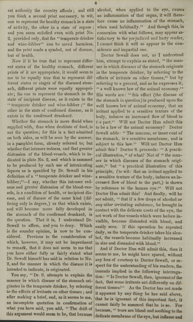 est authority the country affords ; and still you think a second print necessary, to wit, one to represent the healthy stomach in a state of activity, the other in a state of repose ; and you seem satisfied even with print No. 2, provided only, that the  temperate drinker alcohol, when applied to the eye, causes an inflammation of that organ, it will there- fore cause an inflammation of the stomach, when used habitually. And though this, in connexion with what follows, may appear sa- tisfactory to the prejudiced and hasty reader, and wine-bibber can be saved harmless, | I cannot think it will so appear to the con- and the print made a symbol, not of disease, [ siderate and impartial one. but of health. Doctor Sewall does not, as I understand Now if it be true that to represent differ- him, attempt to explain as stated,  the man- ent states of the healthy stomach, different ner in which diseases of the stomach originate prints of it are appropriate, it would seem to in the temperate drinker, by referring to the mc to be equally true that to represent dif- ferent states or stages of the diseased stom- ach, different prints were equally appropri- ate; the one to represent the stomach in the state of incipient disease, as it exists in the  temperate drinker and wine-bibber ; the other in the slate of confirmed disease, as it exists in the confirmed drunkard. Whether the stomach is more florid when effects of irritants on other tissues, but by referring to a general, and as he expresses it,  a well known law of the animal economy. His words are:  this effect (the disease of the stomach in question) is produced upon the well known law of animal economy, that an irritant applied to a sensitive texture of the body, induces an increased flow of blood to t e part. Will not Doctor Hun admit this supplied with, than when destitute of food, is to be a law of the animal economy? Doctor not the question; for this is a fact admitted Sewall adds:  The mucous, or inner coat of on both sides, as will be seen by the answer, lne stomach, is a sensitive membrane, and is in a pamphlet form, already referred to; but subject to this law. Will not Doctor Hun whether that intenser redness, and that greater j aclmit this ? Doctor S. proceeds:  A practi- distension of the blood-vessels, which is in- j cai iHustration, of what? Not of  the man- dicated in plate No. 2, and which is assumed ner in which diseases of the stomach orirf- to be produced by such use of intoxicating liquors as is specified by Dr. Sewall in his definition of a  temperate drinker and wine- bibber;—I say, whether this intenser red- ness and greater distension of the blood-ves- sels, is a condition of health, or incipient dis- ease, and of disease of the same kind (dif- fering only in degree,) as that which exists, and will become more fully developed in the stomach of the confirmed drunkard, is the question. That it is, I understand Dr. Sewall to affirm, and you to deny. Which is the sounder opinion, is now to be con- sidered. Previous to the consideration of which, however, it may not be impertinent to remark, that it does not seem to me that you have either fully or fairly stated what Dr. Sewall himself has said in relation to No. 2, and the manner in which the disease it is intended to indicate, is originated. You say, Dr. S. attempts to explain the manner in which disease of the stomach ori- ginates in the temperate drinker, by referring to the effects of irritants on other tissues ; and after making a brief, and, as it seems to me, an incomplete quotation in confirmation of what you have said, you add,  The drift of this argument would seem to be, that because nate, but  a practical illustration of this principle, (to wit: that an irritant applied to a sensitive texture of the body, induces an in- creased flow of blood to the part,) is shown by reference to the human eye. Will not Doctor Hun admit this? And finally, will he not admit,  that if a few drops of alcohol or any other irritating substance, be brought in contact with the delicate coats of the eye, the net work of fine vessels which were before in- visible, become distended with blood, and easily seen. If this operation be repeated daily, as the temperate drinker takes his alco- hol, the vessels become habitually increased in size and distended with blood. And if Doctor Hun will admit this, then it seems to me, he might have spared, without any loss of courtesy to Doctor Sewall, or re- spect for the understanding of his readers, the inuendo implied in the following interroga- tion :  Is Doctor Sewall, then, ignorant of the fact, that some irritants act differently on dif- ferent tissues? As the Doctor has not made it apparent by any thing he has said above, that he is ignorant of this important fact, it cannot fairly be assumed that he is so. For because,  tears are bland and soothing to the delicate membrane of the eye, but inflame and
