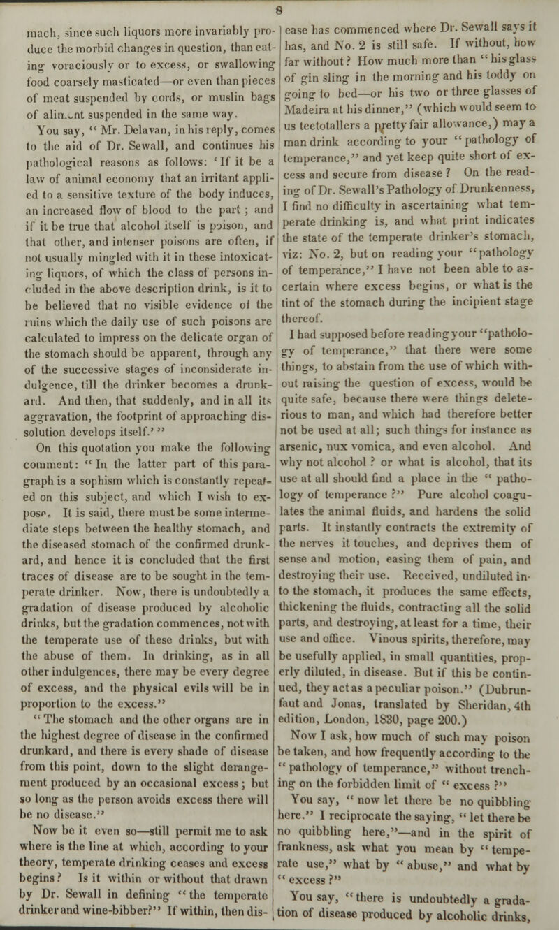 mach, since such liquors more invariably pro- duce the morbid changes in question, than eat- ing voraciously or to excess, or swallowing food coarsely masticated—or even than pieces of meat suspended by cords, or muslin bags of aliment suspended in the same way. You say,  Mr. Delavan, in his reply, comes to the aid of Dr. Sevvall, and continues his pathological reasons as follows: ' If it be a law of animal economy that an irritant appli- ed to a sensitive texture of the body induces, ease bas commenced where Dr. Sewall says it has, and No. 2 is still safe. If without, how far without ? How much more than hisglass of gin sling in the morning and his toddy on going to bed—or his two or three glasses of Madeira at his dinner, (which would seem to us teetotallers a pretty fair allowance,) may a man drink according to your pathology of temperance, and yet keep quite short of ex- cess and secure from disease ? On the read- in- of Dr. Sew all's Pathology of Drunkenness, an increase d flow of blood to the part; and I find no difficulty in ascertaining what tem- if it be true that alcohol itself is poison, and ' perate drinking is, and what print indicates that other, and intenser poisons are often, if the state of the temperate drinker's stomach, not usually mingled with it in these intoxicat- viz: No. 2, but on reading your pathology ing liquors, of which the class of persons in- of temperance, I have not been able to as- eluded in tbe above description drink, is it to certain where excess begins, or what is the be believed that no visible evidence of the tint of the stomach during the incipient stage ruins which the daily use of such poisons are j thereof calculated to impress on the delicate organ of the stomach should be apparent, through any of the successive stages of inconsiderate in- dulgence, till the drinker becomes a drunk- ard. And then, that suddenly, and in all its aggravation, the footprint of approaching dis- solution develops itself.'  On this quotation you make the following comment: In the latter part of this para- graph is a sophism which is constantly repeat- ed on this subject, and which I wish to ex- pose. It is said, there must be some interme- diate steps between the healthy stomach, and the diseased stomach of the confirmed drunk- ard, and hence it is concluded that the first traces of disease are to be sought in the tem- perate drinker. Now, there is undoubtedly a gradation of disease produced by alcoholic drinks, but the gradation commences, not with the temperate use of these drinks, but with I had supposed before reading your patholo- gy of temperance, that there were some things, to abstain from the use of which with- out raising the question of excess, would be quite safe, because there were things delete- rious to man, and which had therefore better not be used at all; such things for instance as arsenic, mix vomica, and even alcohol. And why not alcohol ? or what is alcohol, that its use at all should find a place in the  patho- logy of temperance r Pure alcohol coagu- lates the animal fluids, and hardens the sobd parts. It instantly contracts the extremity of the nerves it touches, and deprives them of sense and motion, easing them of pain, and destroying their use. Received, undiluted in- to the stomach, it produces the same effects, thickening the fluids, contracting all the solid parts, and destroying, at least for a time, their use and office. Vinous spirits, therefore, may the abuse of them. In drinking, as in all be usefully applied, in small quantities, prop other indulgences, there may be every degree of excess, and the physical evils will be in proportion to the excess.  The stomach and the other organs are in the highest degree of disease in the confirmed drunkard, and there is every shade of disease from this point, down to the slight derange- ment produced by an occasional excess; but so long as the person avoids excess there will be no disease. Now be it even so—still permit me to ask where is the line at which, according to your theory, temperate drinking ceases and excess begins ? Is it within or without that drawn by Dr. Sewall in defining the temperate drinker and wine-bibber? If within, then dis- erly diluted, in disease. But if this be contin- ued, they actas a peculiar poison. (Dubrun- faut and Jonas, translated by Sheridan, 4th edition, London, 1S30, page 200.) Now I ask, how much of such may poison be taken, and how frequently according to the  pathology of temperance, without trench- ing on the forbidden limit of  excess ? You say,  now let there be no quibbling here. I reciprocate the saying,  let there be no quibbling here,—and in the spirit of frankness, ask what you mean by  tempe- rate use, what by  abuse, and what by  excess ? You say, there is undoubtedly a grada- tion of disease produced by alcoholic drinks,